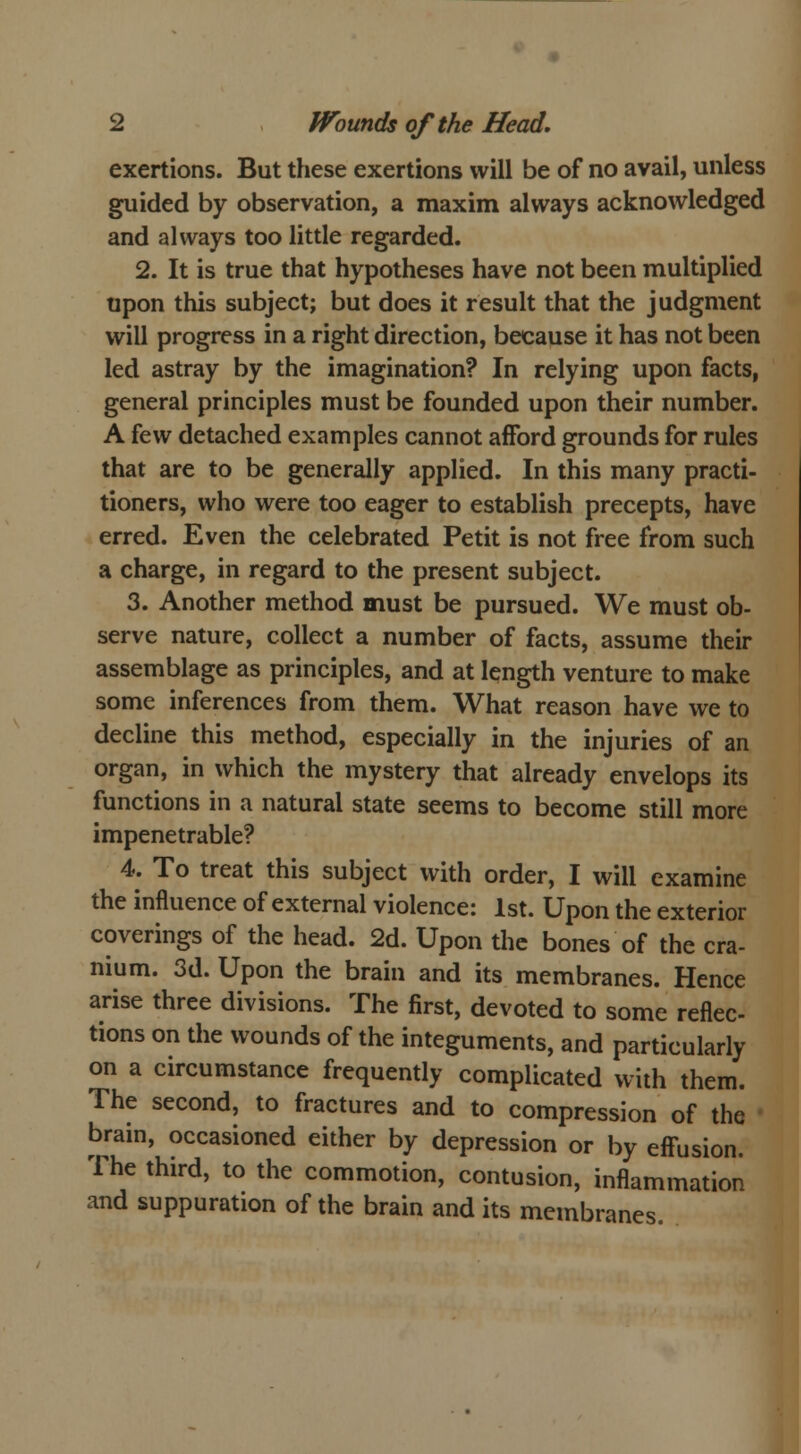 exertions. But these exertions will be of no avail, unless guided by observation, a maxim always acknowledged and always too little regarded. 2. It is true that hypotheses have not been multiplied upon this subject; but does it result that the judgment will progress in a right direction, because it has not been led astray by the imagination? In relying upon facts, general principles must be founded upon their number. A few detached examples cannot afford grounds for rules that are to be generally applied. In this many practi- tioners, who were too eager to establish precepts, have erred. Even the celebrated Petit is not free from such a charge, in regard to the present subject. 3. Another method must be pursued. We must ob- serve nature, collect a number of facts, assume their assemblage as principles, and at length venture to make some inferences from them. What reason have we to decline this method, especially in the injuries of an organ, in which the mystery that already envelops its functions in a natural state seems to become still more impenetrable? 4. To treat this subject with order, I will examine the influence of external violence: 1st. Upon the exterior coverings of the head. 2d. Upon the bones of the cra- nium. 3d. Upon the brain and its membranes. Hence arise three divisions. The first, devoted to some reflec- tions on the wounds of the integuments, and particularly on a circumstance frequently complicated with them. The second, to fractures and to compression of the brain, occasioned either by depression or by effusion. The third, to the commotion, contusion, inflammation and suppuration of the brain and its membranes