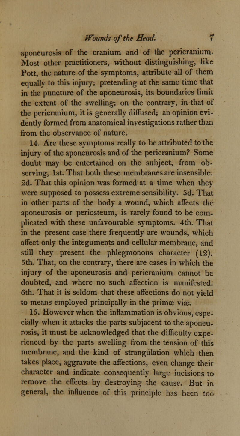 aponeurosis of the cranium and of the pericranium. Most other practitioners, without distinguishing, like Pott, the nature of the symptoms, attribute all of them equally to this injury; pretending at the same time that in the puncture of the aponeurosis, its boundaries limit the extent of the swelling; on the contrary, in that of the pericranium, it is generally diffused; an opinion evi- dently formed from anatomical investigations rather than from the observance of nature. 14. Are these symptoms really to be attributed to the injury of the aponeurosis and of the pericranium? Some doubt may be entertained on the subject, from ob- serving, 1st. That both these membranes are insensible. 2d. That this opinion was formed at a time when they were supposed to possess extreme sensibility. 3d. That in other parts of the body a wound, which affects the aponeurosis or periosteum, is rarely found to be com- plicated with these unfavourable symptoms. 4th. That in the present case there frequently are wounds, which affect only the integuments and cellular membrane, and still they present the phlegmonous character (12). 5th. That, on the contrary, there are cases in which the injury of the aponeurosis and pericranium cannot be doubted, and where no such affection is manifested. 6th. That it is seldom that these affections do not yield to means employed principally in the primse vias. 15. However when the inflammation is obvious, espe- cially when it attacks the parts subjacent to the aponeu- rosis, it must be acknowledged that the difficulty expe- rienced by the parts swelling from the tension of this membrane, and the kind of strangulation which then takes place, aggravate the affections, even change their character and indicate consequently large incisions to remove the effects by destroying the cause. But in general, the influence of this principle has been too