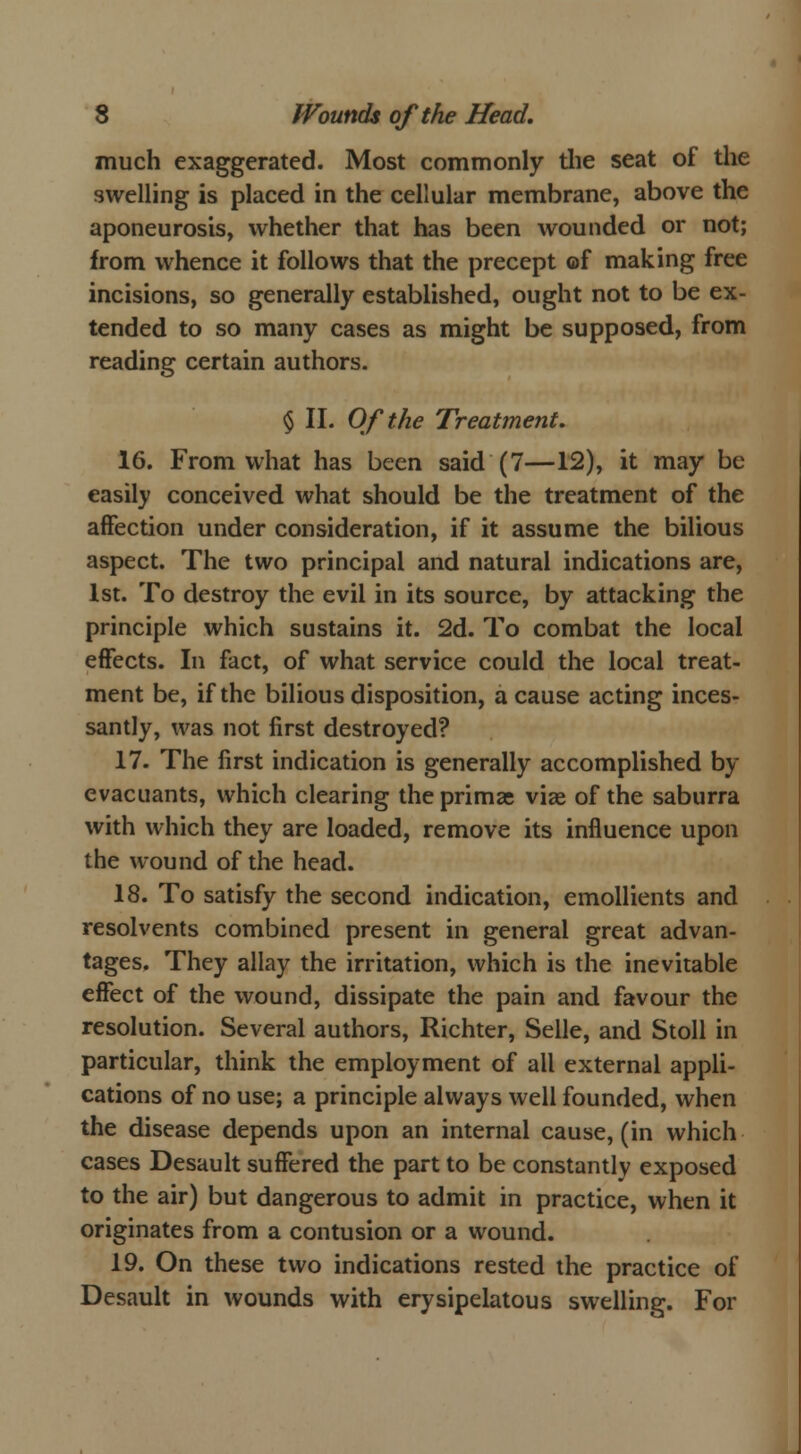 much exaggerated. Most commonly the seat of the swelling is placed in the cellular membrane, above the aponeurosis, whether that has been wounded or not; from whence it follows that the precept of making free incisions, so generally established, ought not to be ex- tended to so many cases as might be supposed, from reading certain authors. § II. Of the Treatment. 16. From what has been said (7—12), it may be easily conceived what should be the treatment of the affection under consideration, if it assume the bilious aspect. The two principal and natural indications are, 1st. To destroy the evil in its source, by attacking the principle which sustains it. 2d. To combat the local effects. In fact, of what service could the local treat- ment be, if the bilious disposition, a cause acting inces- santly, was not first destroyed? 17. The first indication is generally accomplished by evacuants, which clearing the primac viae of the saburra with which they are loaded, remove its influence upon the wound of the head. 18. To satisfy the second indication, emollients and resolvents combined present in general great advan- tages. They allay the irritation, which is the inevitable effect of the wound, dissipate the pain and favour the resolution. Several authors, Richter, Selle, and Stoll in particular, think the employment of all external appli- cations of no use; a principle always well founded, when the disease depends upon an internal cause, (in which cases Desault suffered the part to be constantly exposed to the air) but dangerous to admit in practice, when it originates from a contusion or a wound. 19. On these two indications rested the practice of Desault in wounds with erysipelatous swelling. For