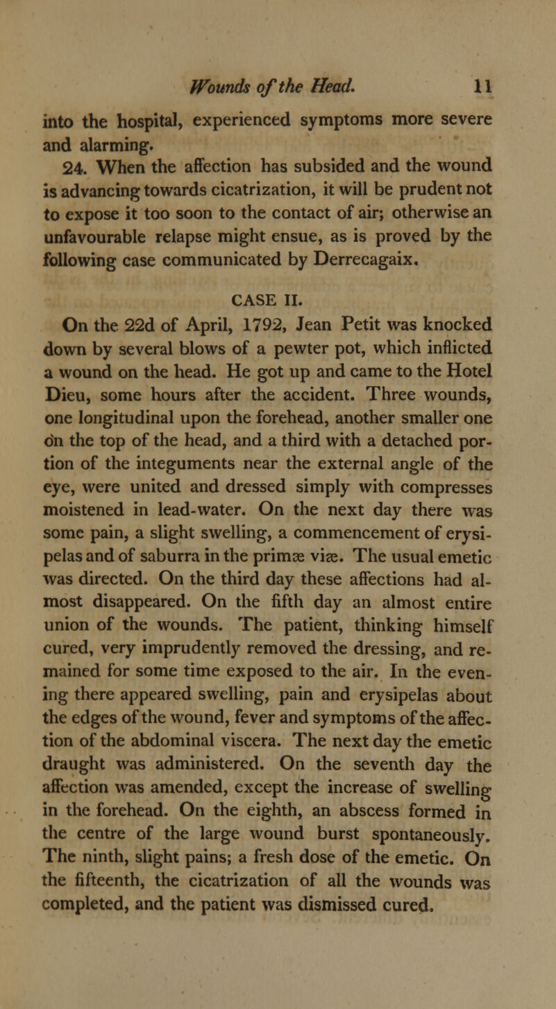 into the hospital, experienced symptoms more severe and alarming. 24. When the affection has subsided and the wound is advancing towards cicatrization, it will be prudent not to expose it too soon to the contact of air; otherwise an unfavourable relapse might ensue, as is proved by the following case communicated by Derrecagaix, CASE II. On the 22d of April, 1792, Jean Petit was knocked down by several blows of a pewter pot, which inflicted a wound on the head. He got up and came to the Hotel Dieu, some hours after the accident. Three wounds, one longitudinal upon the forehead, another smaller one dn the top of the head, and a third with a detached por- tion of the integuments near the external angle of the eye, were united and dressed simply with compresses moistened in lead-water. On the next day there was some pain, a slight swelling, a commencement of erysi- pelas and of saburra in the primas via?. The usual emetic was directed. On the third day these affections had al- most disappeared. On the fifth day an almost entire union of the wounds. The patient, thinking himself cured, very imprudently removed the dressing, and re- mained for some time exposed to the air. In the even- ing there appeared swelling, pain and erysipelas about the edges of the wound, fever and symptoms of the affec- tion of the abdominal viscera. The next day the emetic draught was administered. On the seventh day the affection was amended, except the increase of swelling in the forehead. On the eighth, an abscess formed in the centre of the large wound burst spontaneously. The ninth, slight pains; a fresh dose of the emetic. On the fifteenth, the cicatrization of all the wounds was completed, and the patient was dismissed cured.