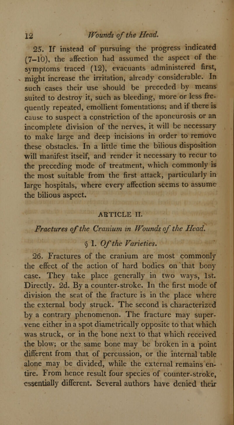 25. If instead of pursuing the progress indicated (7-10), the affection had assumed the aspect of the symptoms traced (12), evacuants administered first, might increase the irritation, already considerable. In such cases their use should be preceded by means suited to destroy it, such as bleeding, more or less fre- quently repeated, emollient fomentations; and if there is cause to suspect a constriction of the aponeurosis or an incomplete division of the nerves, it will be necessary to make large and deep incisions in order to remove these obstacles. In a little time the bilious disposition will manifest itself, and render it necessary to recur to the preceding mode of treatment, which commonly is the most suitable from the first attack, particularly in large hospitals, where every affection seems to assume the bilious aspect. ARTICLE II. Fractures of the Cranium in Wounds of the Head. § 1. Of the Varieties. 26. Fractures of the cranium are most commonly the effect of the action of hard bodies on that bony case. They take place generally in two ways, 1st. Directly. 2d. By a counter-stroke. In the first mode of division the seat of the fracture is in the place where the external body struck. The second is characterized by a contrary phenomenon. The fracture may super- vene either in a spot diametrically opposite to that which was struck, or in the bone next to that which received the blow; or the same bone may be broken in a point different from that of percussion, or the internal table alone may be divided, while the external remains en- tire. From hence result four species of counter-stroke, essentially different. Several authors have denied their