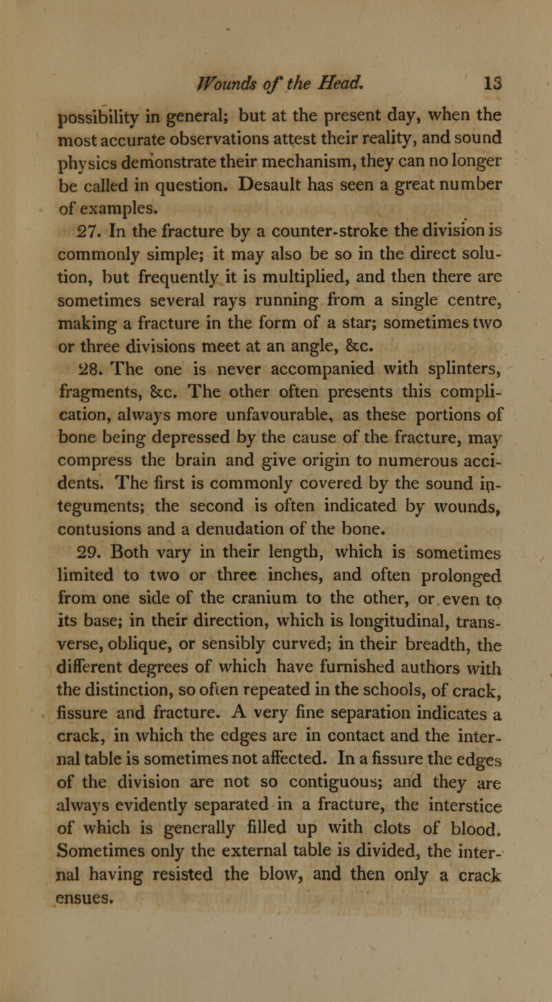 possibility in general; but at the present day, when the most accurate observations attest their reality, and sound physics demonstrate their mechanism, they can no longer be called in question. Desault has seen a great number of examples. 27. In the fracture by a counter-stroke the division is commonly simple; it may also be so in the direct solu- tion, but frequently it is multiplied, and then there are sometimes several rays running from a single centre, making a fracture in the form of a star; sometimes two or three divisions meet at an angle, &c. 28. The one is never accompanied with splinters, fragments, &c. The other often presents this compli- cation, always more unfavourable, as these portions of bone being depressed by the cause of the fracture, may compress the brain and give origin to numerous acci- dents. The first is commonly covered by the sound in- teguments; the second is often indicated by wounds, contusions and a denudation of the bone. 29. Both vary in their length, which is sometimes limited to two or three inches, and often prolonged from one side of the cranium to the other, or even to its base; in their direction, which is longitudinal, trans- verse, oblique, or sensibly curved; in their breadth, the different degrees of which have furnished authors with the distinction, so ofien repeated in the schools, of crack, fissure and fracture. A very fine separation indicates a crack, in which the edges are in contact and the inter- nal table is sometimes not affected. In a fissure the edges of the division are not so contiguous; and they are always evidently separated in a fracture, the interstice of which is generally filled up with clots of blood. Sometimes only the external table is divided, the inter- nal having resisted the blow, and then only a crack ensues.