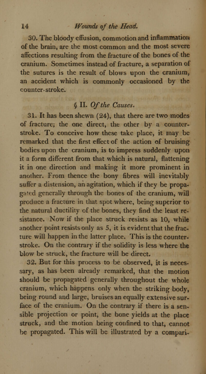 30. The bloody effusion, commotion and inflammation of the brain, are the most common and the most severe affections resulting from the fracture of the bones of the cranium. Sometimes instead of fracture, a separation of the sutures is the result of blows upon the cranium, an accident which is commonly occasioned by the counter-stroke. $ II. Of the Causes. 31. It has been shewn (24), that there are two modes of fracture; the one direct, the other by a counter- stroke. To conceive how these take place, it may be remarked that the first effect of the action of bruising bodies upon the cranium, is to impress suddenly upon it a form different from that which is natural, flattening it in one direction and making it more prominent in another. From thence the bony fibres will inevitably suffer a distension, an agitation, which if they be propa- gafed generally through the bones of the cranium, will produce a fracture in that spot where, being superior to the natural ductility of the bones, they find the least re- sistance. Now if the place struck resists as 10, while another point resists only as 5, it is evident that the frac- ture will happen in the latter place. This is the counter- stroke. On the contrary if the solidity is less where the blow be struck, the fracture will be direct. 32. But for this process to be observed, it is neces- sary, as has been already remarked, that the motion should be propagated generally throughout the whole cranium, which happens only when the striking body, being round and large, bruises an equally extensive sur- face of the cranium. On the contrary if there is a sen- sible projection or point, the bone yields at the place struck, and the motion being confined to that, cannot be propagated. This will be illustrated by a compari-