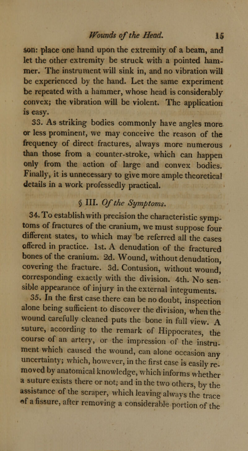 son: place one hand upon the extremity of a beam, and let the other extremity be struck with a pointed ham- mer. The instrument will sink in, and no vibration will be experienced by the hand. Let the same experiment be repeated with a hammer, whose head is considerably convex; the vibration will be violent. The application is easy. 33. As striking bodies commonly have angles more or less prominent, we may conceive the reason of the frequency of direct fractures, always more numerous than those from a counter-stroke, which can happen only from the action of large and convex bodies. Finally, it is unnecessary to give more ample theoretical details in a work professedly practical. § III. Of the Symptoms. 34. To establish with precision the characteristic symp- toms of fractures of the cranium, we must suppose four different states, to which may be referred all the cases offered in practice. 1st. A denudation of the fractured bones of the cranium. 2d. Wound, without denudation, covering the fracture. 3d. Contusion, without wound' corresponding exactly with the division. 4th. No sen- sible appearance of injury in the external integuments. 35. In the first case there can be no doubt, inspection alone being sufficient to discover the division, when the wound carefully cleaned puts the bone in full view. A suture, according to the remark of Hippocrates, the course of an artery, or the impression of the instru- ment which caused the wound, can alone occasion any uncertainty; which, however, in the first case is easily re- moved by anatomical knowledge, which informs whether a suture exists there or not; and in the two others, by the assistance of the scraper, which leaving always the trace «f a fissure, after removing a considerable portion of the