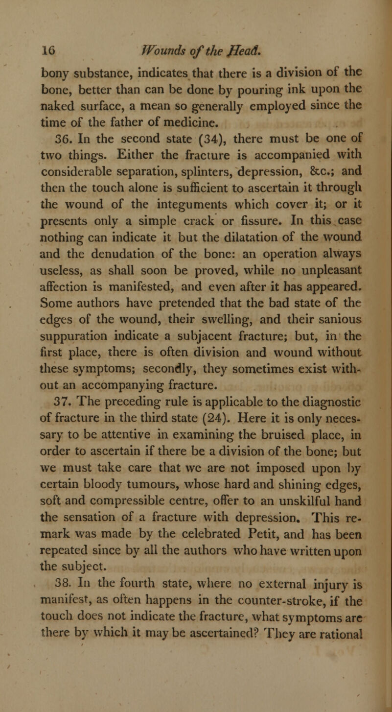 bony substance, indicates that there is a division of the bone, better than can be done by pouring ink upon the naked surface, a mean so generally employed since the time of the father of medicine. 36. In the second state (34), there must be one of two things. Either the fracture is accompanied with considerable separation, splinters, depression, &c; and then the touch alone is sufficient to ascertain it through the wound of the integuments which cover it; or it presents only a simple crack or fissure. In this case nothing can indicate it but the dilatation of the wound and the denudation of the bone: an operation always useless, as shall soon be proved, while no unpleasant affection is manifested, and even after it has appeared. Some authors have pretended that the bad state of the edges of the wound, their swelling, and their sanious suppuration indicate a subjacent fracture; but, in the first place, there is often division and wound without these symptoms; secondly, they sometimes exist with- out an accompanying fracture. 37. The preceding rule is applicable to the diagnostic of fracture in the third state (24). Here it is only neces- sary to be attentive in examining the bruised place, in order to ascertain if there be a division of the bone; but we must take care that we are not imposed upon by certain bloody tumours, whose hard and shining edges, soft and compressible centre, offer to an unskilful hand the sensation of a fracture with depression. This re- mark was made by the celebrated Petit, and has been repeated since by all the authors who have written upon the subject. 38. In the fourth state, where no external injury is manifest, as often happens in the counter-stroke, if the touch does not indicate the fracture, what symptoms are there by which it may be ascertained? They are rational