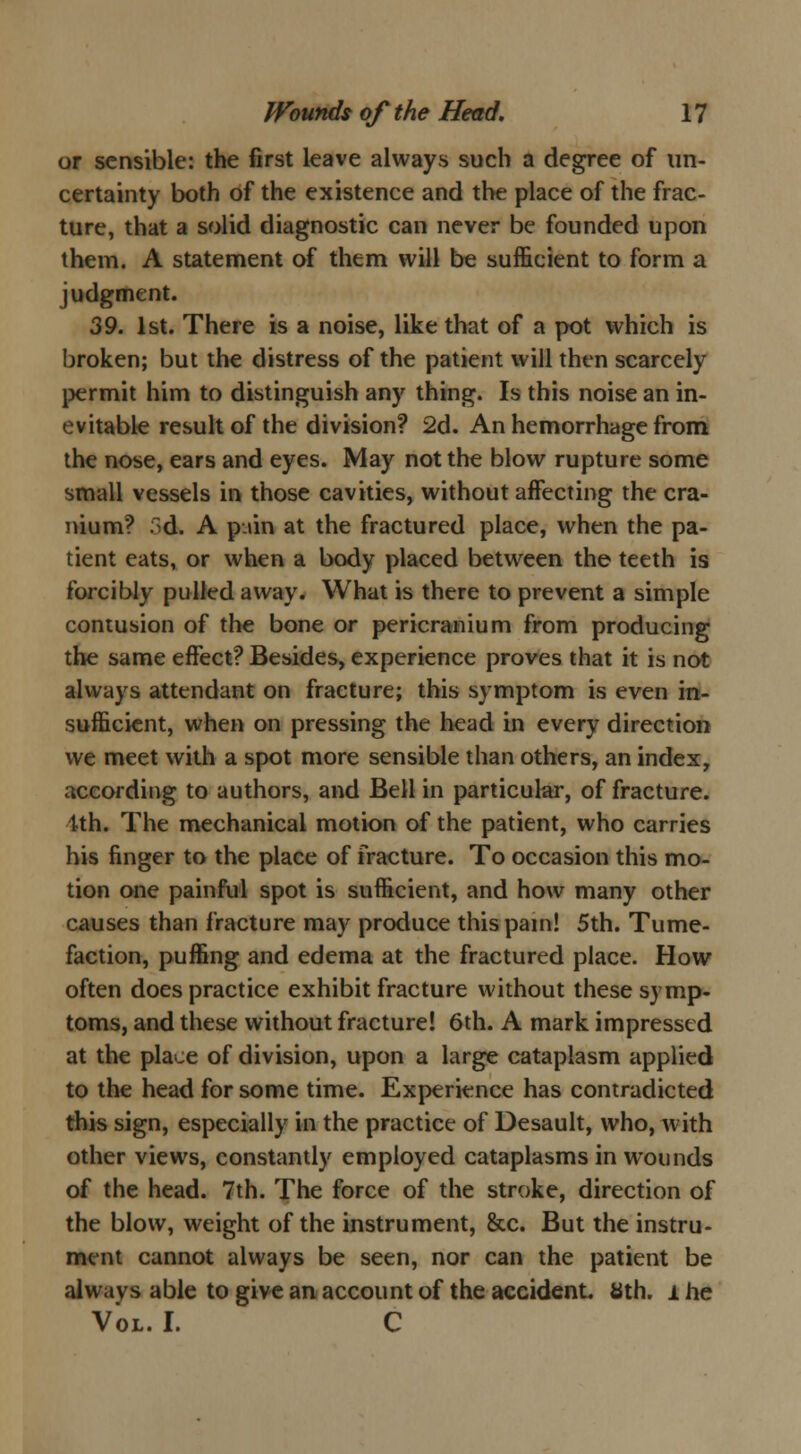 or sensible: the first leave always such a degree of un- certainty both of the existence and the place of the frac- ture, that a solid diagnostic can never be founded upon them. A statement of them will be sufficient to form a judgment. 39. 1st. There is a noise, like that of a pot which is broken; but the distress of the patient will then scarcely permit him to distinguish any thing. Is this noise an in- evitable result of the division? 2d. An hemorrhage from the nose, ears and eyes. May not the blow rupture some small vessels in those cavities, without affecting the cra- nium? fid. A p.»in at the fractured place, when the pa- tient eats, or when a body placed between the teeth is forcibly pulled away. What is there to prevent a simple contusion of the bone or pericranium from producing the same effect? Besides, experience proves that it is not always attendant on fracture; this symptom is even in- sufficient, when on pressing the head in every direction we meet with a spot more sensible than others, an index, according to authors, and Bell in particular, of fracture. 1th. The mechanical motion of the patient, who carries his finger to the place of fracture. To occasion this mo- tion one painful spot is sufficient, and how many other causes than fracture may produce this pain! 5th. Tume- faction, puffing and edema at the fractured place. How often does practice exhibit fracture without these symp- toms, and these without fracture! 6th. A mark impressed at the place of division, upon a large cataplasm applied to the head for some time. Experience has contradicted this sign, especially in the practice of Desault, who, with other views, constantly employed cataplasms in wounds of the head. 7th. The force of the stroke, direction of the blow, weight of the instrument, &c. But the instru- ment cannot always be seen, nor can the patient be alwavs able to give an account of the accident Sth. i he Vol. I. C