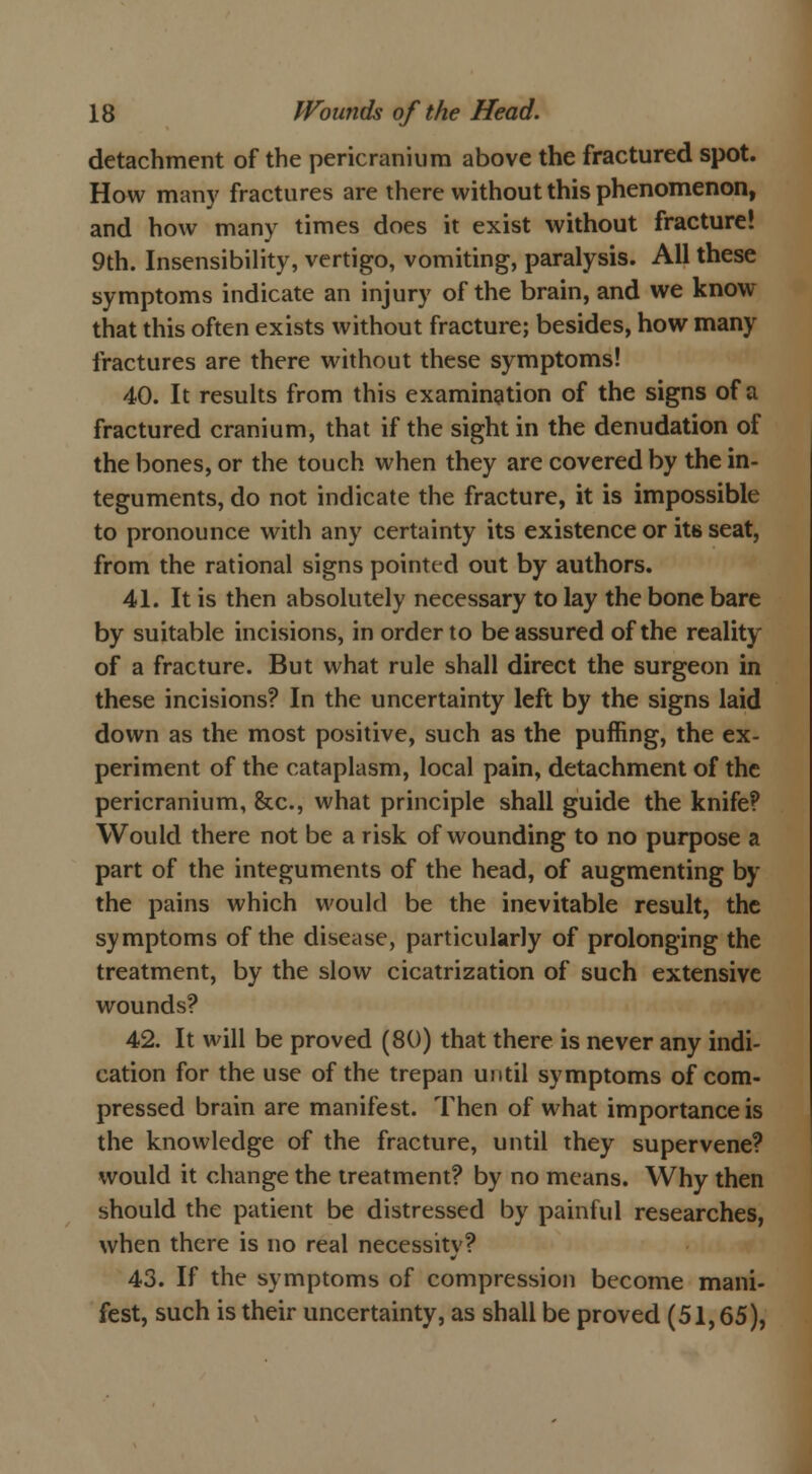 detachment of the pericranium above the fractured spot. How many fractures are there without this phenomenon, and how many times does it exist without fracture! 9th. Insensibility, vertigo, vomiting, paralysis. All these symptoms indicate an injury of the brain, and we know- that this often exists without fracture; besides, how many fractures are there without these symptoms! 40. It results from this examination of the signs of a fractured cranium, that if the sight in the denudation of the bones, or the touch when they are covered by the in- teguments, do not indicate the fracture, it is impossible to pronounce with any certainty its existence or its seat, from the rational signs pointed out by authors. 41. It is then absolutely necessary to lay the bone bare by suitable incisions, in order to be assured of the reality of a fracture. But what rule shall direct the surgeon in these incisions? In the uncertainty left by the signs laid down as the most positive, such as the puffing, the ex- periment of the cataplasm, local pain, detachment of the pericranium, &c, what principle shall guide the knife? Would there not be a risk of wounding to no purpose a part of the integuments of the head, of augmenting by the pains which would be the inevitable result, the symptoms of the disease, particularly of prolonging the treatment, by the slow cicatrization of such extensive wounds? 42. It will be proved (80) that there is never any indi- cation for the use of the trepan until symptoms of com- pressed brain are manifest. Then of what importance is the knowledge of the fracture, until they supervene? would it change the treatment? by no means. Why then should the patient be distressed by painful researches, when there is no real necessitv? 43. If the symptoms of compression become mani- fest, such is their uncertainty, as shall be proved (51,65),