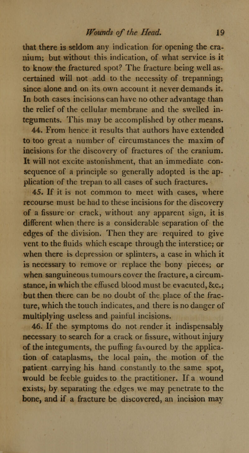 that there is seldom any indication for opening the cra- nium; but without this indication, of what service is it to know the fractured spot? The fracture being well as- certained will not add to the necessity of trepanning; since alone and on its own account it never demands it. In both cases incisions can have no other advantage than the relief of the cellular membrane and the swelled in- teguments. This may be accomplished by other means. 44. From hence it results that authors have extended to too great a number of circumstances the maxim of incisions for the discoverv of fractures of the cranium. It will not excite astonishment, that an immediate con- sequence of a principle so generally adopted is the ap- plication of the trepan to all cases of such fractures. 45. If it is not common to meet with cases, where recourse must be had to these incisions for the discovery of a fissure or crack, without any apparent sign, it is different when there is a considerable separation of the edges of the division. Then they are required to give vent to the fluids which escape through the interstice; or when there is depression or splinters, a case in which it is necessary to remove or replace the bony pieces; or when sanguineous tumours cover the fracture, a circum- stance, in which the effused blood must be evacuted, &c; but then there can be no doubt of the place of the frac- ture, which the touch indicates, and there is no danger of multiplying useless and painful incisions. 46. If the symptoms do not render it indispensably necessary to search for a crack or fissure, without injury of the integuments, the puffing favoured by the applica- tion of cataplasms, the local pain, the motion of the patient carrying his hand constantly to the same spot, would be feeble guides to the practitioner. If a wound exists, by separating the edges we may penetrate to the bone, and if a fracture be discovered, an incision may