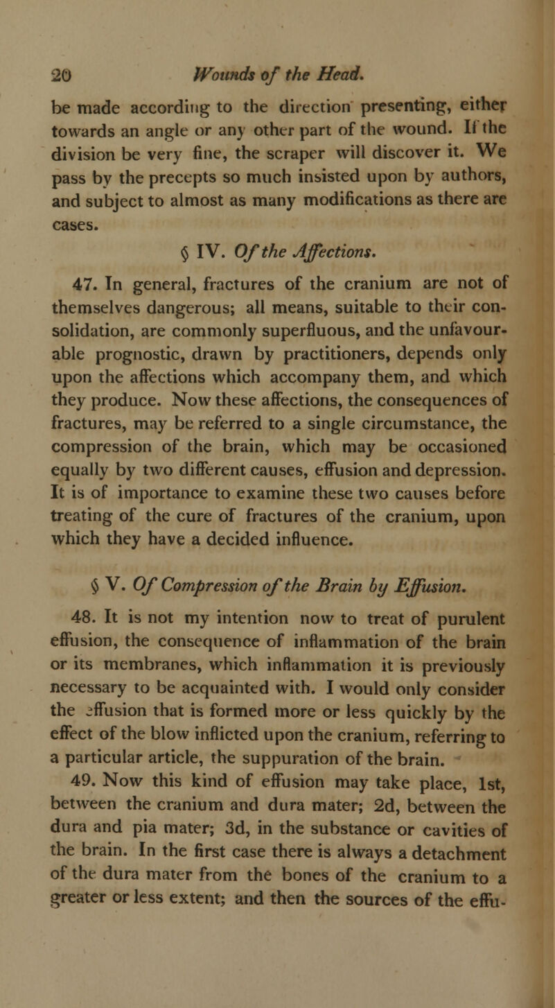 be made according to the direction presenting, either towards an angle or any other part of the wound. II the division be very fine, the scraper will discover it. We pass by the precepts so much insisted upon by authors, and subject to almost as many modifications as there are cases. § IV. Of the Affections. 47. In general, fractures of the cranium are not of themselves dangerous; all means, suitable to their con- solidation, are commonly superfluous, and the unfavour- able prognostic, drawn by practitioners, depends only upon the affections which accompany them, and which they produce. Now these affections, the consequences of fractures, may be referred to a single circumstance, the compression of the brain, which may be occasioned equally by two different causes, effusion and depression. It is of importance to examine these two causes before treating of the cure of fractures of the cranium, upon which they have a decided influence. § V. Of Compression of the Brain by Effusion. 48. It is not my intention now to treat of purulent effusion, the consequence of inflammation of the brain or its membranes, which inflammation it is previously necessary to be acquainted with. I would only consider the effusion that is formed more or less quickly by the effect of the blow inflicted upon the cranium, referring to a particular article, the suppuration of the brain. 49. Now this kind of effusion may take place, 1st, between the cranium and dura mater; 2d, between the dura and pia mater; 3d, in the substance or cavities of the brain. In the first case there is always a detachment of the dura mater from the bones of the cranium to a greater or less extent; and then the sources of the efFu-