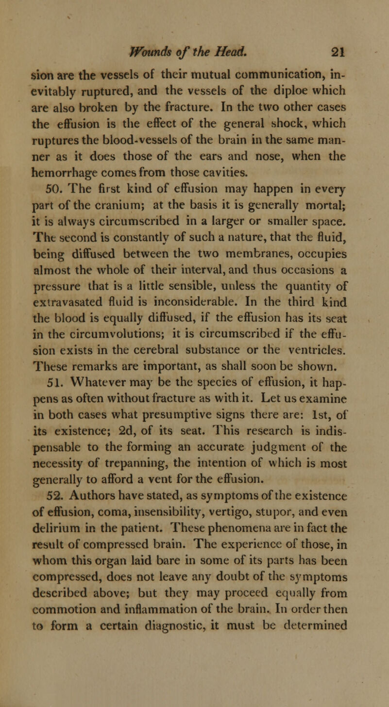 sion are the vessels of their mutual communication, in- evitably ruptured, and the vessels of the diploe which are also broken by the fracture. In the two other cases the effusion is the effect of the general shock, which ruptures the blood-vessels of the brain in the same man- ner as it does those of the ears and nose, when the hemorrhage comes from those cavities. 50. The first kind of effusion may happen in every part of the cranium; at the basis it is generally mortal; it is always circumscribed in a larger or smaller space. Tht second is constantly of such a nature, that the fluid, being diffused between the two membranes, occupies almost the whole of their interval, and thus occasions a pressure that is a little sensible, unless the quantity of extravasated fluid is inconsiderable. In the third kind the blood is equally diffused, if the effusion has its scat in the circumvolutions; it is circumscribed if the effu- sion exists in the cerebral substance or the ventricles. These remarks are important, as shall soon be shown. 51. Whatever may be the species of effusion, it hap- pens as often without fracture as with it. Let us examine in both cases what presumptive signs there are: 1st, of its existence; 2d, of its seat. This research is indis- pensable to the forming an accurate judgment of the necessity of trepanning, the intention of which is most generally to afford a vent for the effusion. 52. Authors have stated, as symptoms of the existence of effusion, coma, insensibility, vertigo, stupor, and even delirium in the patient. These phenomena are in fact the result of compressed brain. The experience of those, in whom this organ laid bare in some of its parts has been compressed, does not leave any doubt of the symptoms described above; but they may proceed equally from commotion and inflammation of the brain. In order then to form a certain diagnostic, it must be determined