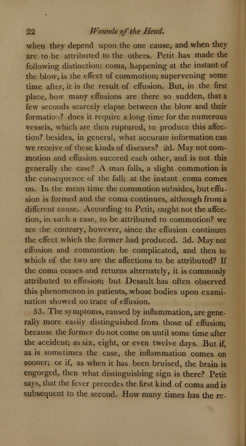when they depend upon the one cause, and when they are to be attributed to the others. Petit has made the following distinction: coma, happening at the instant of the blow, is the effect of commotion; supervening some time after, it is the result of effusion. But, in the first place, how many effusions are there so sudden, that a few seconds scarcely elapse between the blow and their formatio .? does it require a long time for the numerous vessels, which are then ruptured, to produce this affec- tion? besides, in general, what accurate information can we receive.of these kinds of diseases? 2d. May not com- motion and effusion succeed each other, and is not this generally the case? A man falls, a slight commotion is the consequence of the fall; at the instant coma comes on. In the mean time the commotion subsides, but effu- sion is formed and the coma continues, although from a different cause. According to Petit, ought not the affec- tion, in such a case, to be attributed to commotion? we see die contrary, however, since the effusion continues the effect which the former had produced. 3d. May not effusion and commotion be complicated, and then to which of the two are the affections to be attributed? If the coma ceases and returns alternately, it is commonly attributed to effusion; but Desault has often observed this phenomenon in patients, whose bodies upon exami- nation showed no trace of effusion. 53. The symptoms, caused by inflammation, are gene- rally more easily distinguished from those of effusion; because the former do not come on until some time after the accident; as six, eight, or even twelve days. But if, as is sometimes the case, the inflammation comes on sooner; or if, as when it has been bruised, the brain is engorged, then what distinguishing sign is there? Petit says, that the fever precedes the first kind of coma and is subsequent to the second. How many times has the re-