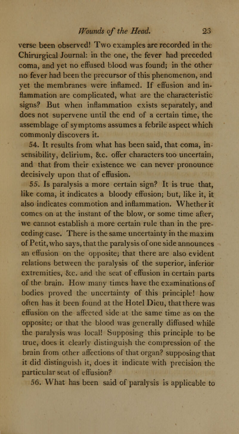 verse been observed! Two examples are recorded in the Chirurgical Journal: in the one, the fever had preceded coma, and yet no effused blood was found; in the other no fever had been the precursor of this phenomenon, and yet the membranes were inflamed. If effusion and in- flammation are complicated, what are the characteristic signs? But when inflammation exists separately, and does not supervene until the end of a certain time, the assemblage of symptoms assumes a febrile aspect which commonly discovers it. 54. It results from what has been said, that coma, in- sensibility, delirium, &c. offer characters too uncertain, and that from their existence we can never pronounce decisively upon that of effusion. 55. Is paralysis a more certain sign? It is true that, like coma, it indicates a bloody effusion; but, like it, it also indicates commotion and inflammation. Whether it comes on at the instant of the blow, or some time after, we cannot establish a more certain rule than in the pre- ceding case. There is the same uncertainty in the maxim of Petit, who says, that the paralysis of one side announces an effusion on the opposite; that there are also evident relations between the paralysis of the superior, inferior extremities, &c. and the seat of effusion in certain parts of the brain. How many times have the examinations of bodies proved the uncertainty of this principle! how often has it been found at the Hotel Dieu, that there was effusion on the affected side at the same time as on the opposite; or that the blood was generally diffused while the paralysis was local! Supposing this principle to be true, does it clearly distinguish the compression of the brain from other affections of that organ? supposing that it did distinguish it, does it indicate with precision the particular seat of effusion? 56. What has been said of paralysis is applicable to