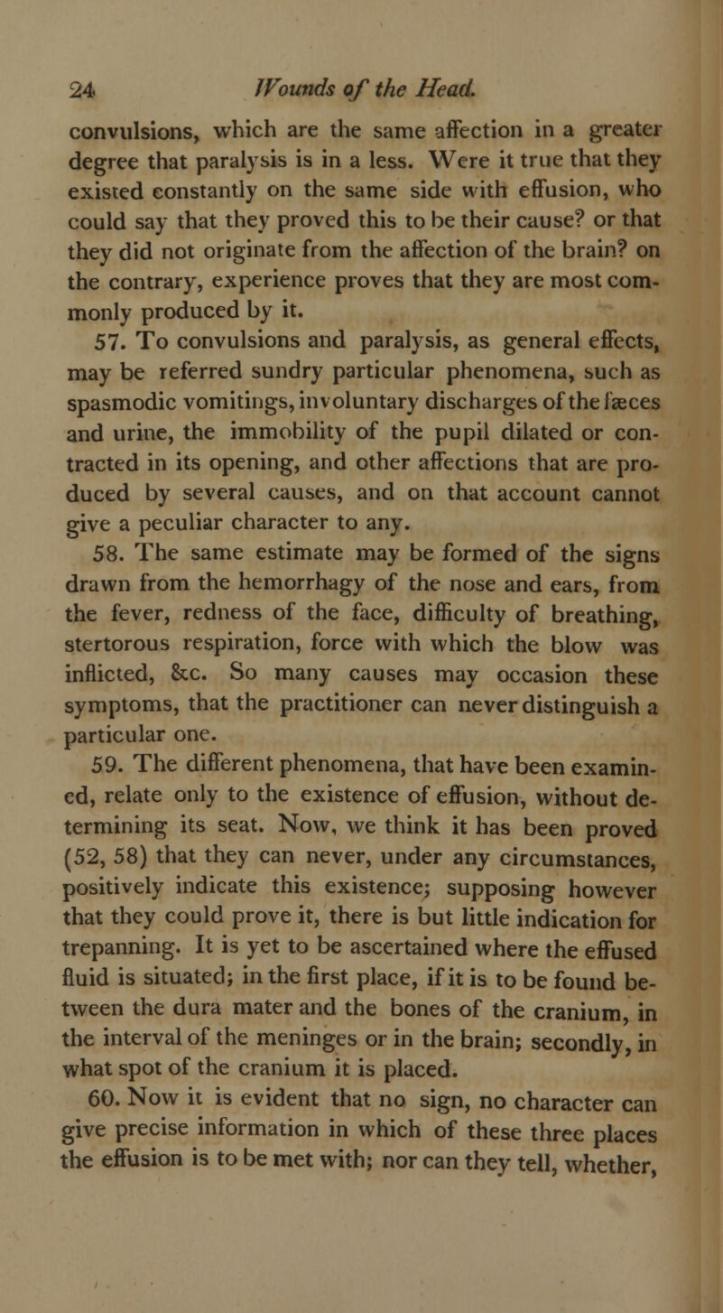 convulsions, which are the same affection in a greater degree that paralysis is in a less. Were it true that they existed constantly on the same side with effusion, who could say that they proved this to be their cause? or that they did not originate from the affection of the brain? on the contrary, experience proves that they are most com- monly produced by it. 57. To convulsions and paralysis, as general effects, may be referred sundry particular phenomena, such as spasmodic vomitings, involuntary discharges of the faeces and urine, the immobility of the pupil dilated or con- tracted in its opening, and other affections that are pro- duced by several causes, and on that account cannot give a peculiar character to any. 58. The same estimate may be formed of the signs drawn from the hemorrhagy of the nose and ears, from the fever, redness of the face, difficulty of breathing, stertorous respiration, force with which the blow was inflicted, &c. So many causes may occasion these symptoms, that the practitioner can never distinguish a particular one. 59. The different phenomena, that have been examin- ed, relate only to the existence of effusion, without de- termining its seat. Now, we think it has been proved (52, 58) that they can never, under any circumstances, positively indicate this existence; supposing however that they could prove it, there is but little indication for trepanning. It is yet to be ascertained where the effused fluid is situated; in the first place, if it is to be found be- tween the dura mater and the bones of the cranium in the interval of the meninges or in the brain; secondly, in what spot of the cranium it is placed. 60. Now it is evident that no sign, no character can give precise information in which of these three places the effusion is to be met with; nor can they tell, whether,