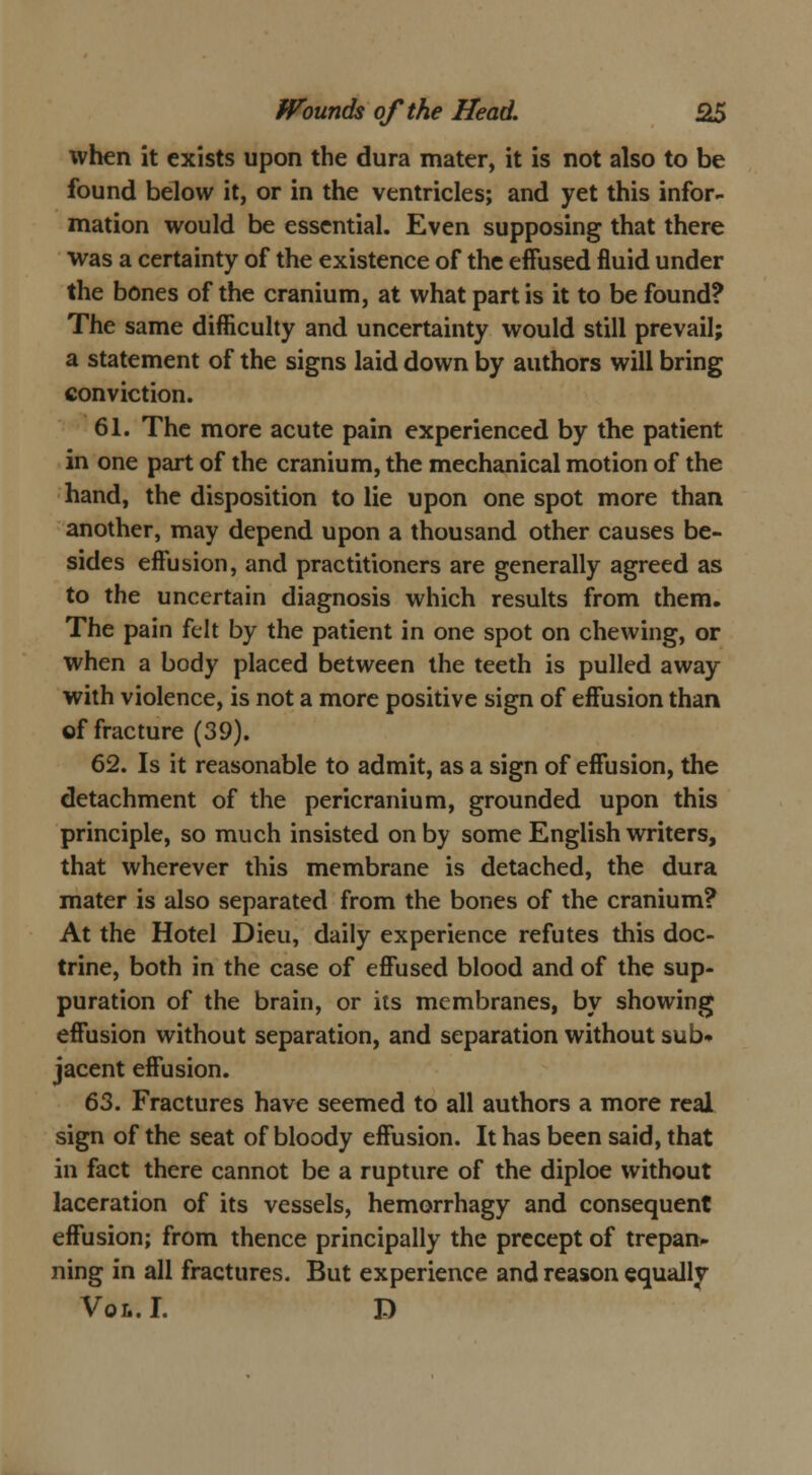 when it exists upon the dura mater, it is not also to be found below it, or in the ventricles; and yet this infor- mation would be essential. Even supposing that there was a certainty of the existence of the effused fluid under the bones of the cranium, at what partis it to be found? The same difficulty and uncertainty would still prevail; a statement of the signs laid down by authors will bring conviction. 61. The more acute pain experienced by the patient in one part of the cranium, the mechanical motion of the hand, the disposition to lie upon one spot more than another, may depend upon a thousand other causes be- sides effusion, and practitioners are generally agreed as to the uncertain diagnosis which results from them. The pain felt by the patient in one spot on chewing, or when a body placed between the teeth is pulled away with violence, is not a more positive sign of effusion than of fracture (39). 62. Is it reasonable to admit, as a sign of effusion, the detachment of the pericranium, grounded upon this principle, so much insisted on by some English writers, that wherever this membrane is detached, the dura mater is also separated from the bones of the cranium? At the Hotel Dieu, daily experience refutes this doc- trine, both in the case of effused blood and of the sup- puration of the brain, or its membranes, by showing effusion without separation, and separation without sub- jacent effusion. 63. Fractures have seemed to all authors a more real sign of the seat of bloody effusion. It has been said, that in fact there cannot be a rupture of the diploe without laceration of its vessels, hemorrhagy and consequent effusion; from thence principally the precept of trepan- ning in all fractures. But experience and reason equally Vol. I. D