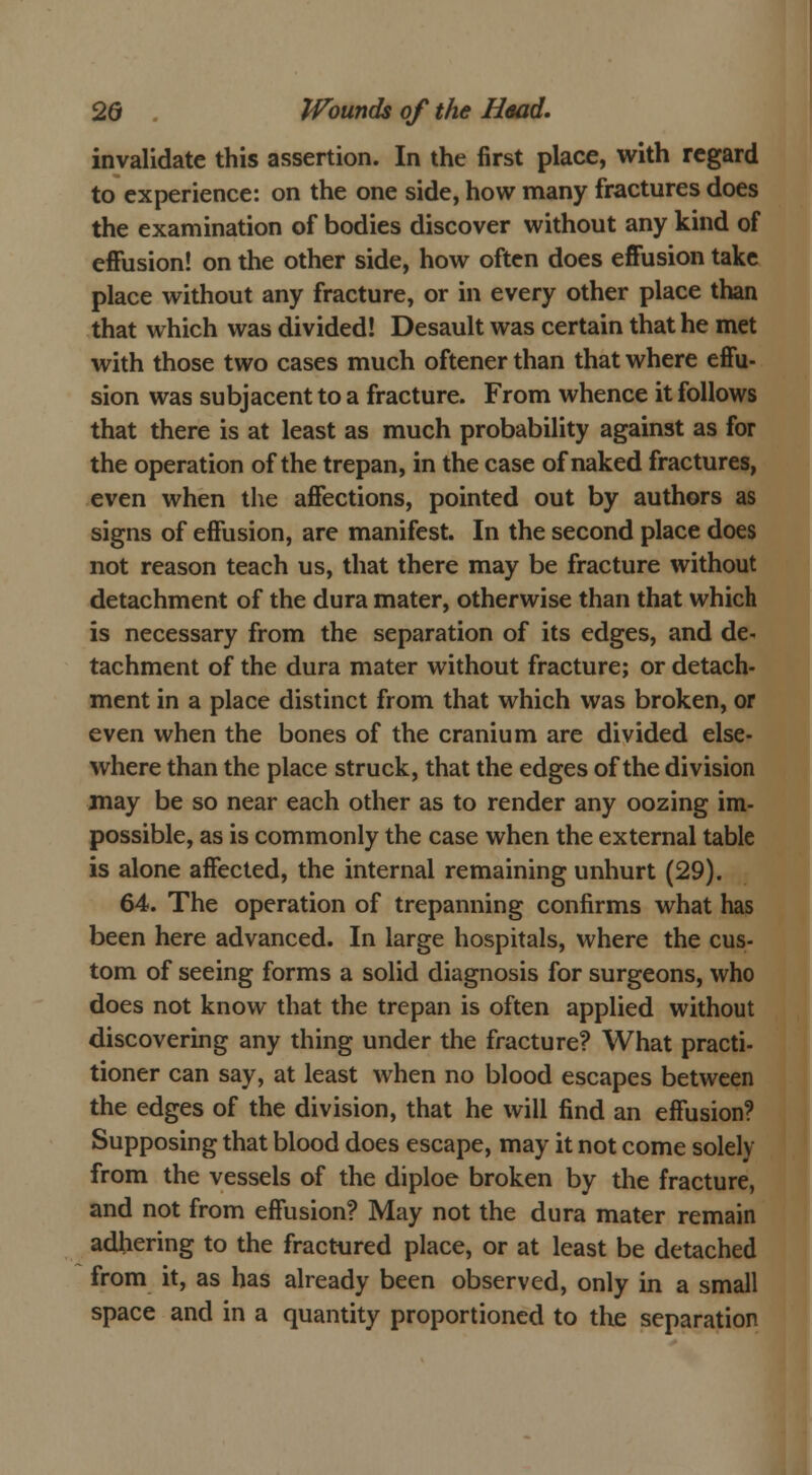 invalidate this assertion. In the first place, with regard to experience: on the one side, how many fractures does the examination of bodies discover without any kind of effusion! on the other side, how often does effusion take place without any fracture, or in every other place than that which was divided! Desault was certain that he met with those two cases much oftener than that where effu- sion was subjacent to a fracture. From whence it follows that there is at least as much probability against as for the operation of the trepan, in the case of naked fractures, even when the affections, pointed out by authors as signs of effusion, are manifest. In the second place does not reason teach us, that there may be fracture without detachment of the dura mater, otherwise than that which is necessary from the separation of its edges, and de- tachment of the dura mater without fracture; or detach- ment in a place distinct from that which was broken, or even when the bones of the cranium are divided else- where than the place struck, that the edges of the division may be so near each other as to render any oozing im- possible, as is commonly the case when the external table is alone affected, the internal remaining unhurt (29). 64. The operation of trepanning confirms what has been here advanced. In large hospitals, where the cus- tom of seeing forms a solid diagnosis for surgeons, who does not know that the trepan is often applied without discovering any thing under the fracture? What practi- tioner can say, at least when no blood escapes between the edges of the division, that he will find an effusion? Supposing that blood does escape, may it not come solely from the vessels of the diploe broken by the fracture, and not from effusion? May not the dura mater remain adhering to the fractured place, or at least be detached from it, as has already been observed, only in a small space and in a quantity proportioned to the separation