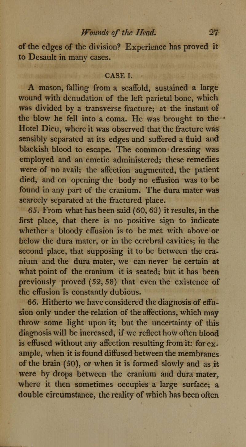 of the edges of the division? Experience has proved it to Desault in many cases. CASE I. A mason, falling from a scaffold, sustained a large wound with denudation of the left parietal bone, which was divided by a transverse fracture; at the instant of the blow he fell into a coma. He was brought to the Hotel Dieu, where it was observed that the fracture was sensibly separated at its edges and suffered a fluid and blackish blood to escape. The common dressing was employed and an emetic administered; these remedies were of no avail; the affection augmented, the patient died, and on opening the body no effusion was to be found in any part of the cranium. The dura mater was scarcely separated at the fractured place. 65. From what has been said (60, 63) it results, in the first place, that there is no positive sign to indicate whether a bloody effusion is to be met with above or below the dura mater, or in the cerebral cavities; in the second place, that supposing it to be between the cra- nium and the dura mater, we can never be certain at what point of the cranium it is seated; but it has been previously proved (52, 58) that even the existence of the effusion is constantly dubious. 66. Hitherto we have considered the diagnosis of effu- sion only under the relation of the affections, which may throw some light upon it; but the uncertainty of this diagnosis will be increased, if we reflect how often blood is effused without any affection resulting from it: for ex- ample, when it is found diffused between the membranes of the brain (50), or when it is formed slowly and as it were by drops between the cranium and dura mater, where it then sometimes occupies a large surface; a double circumstance, the reality of which has been often