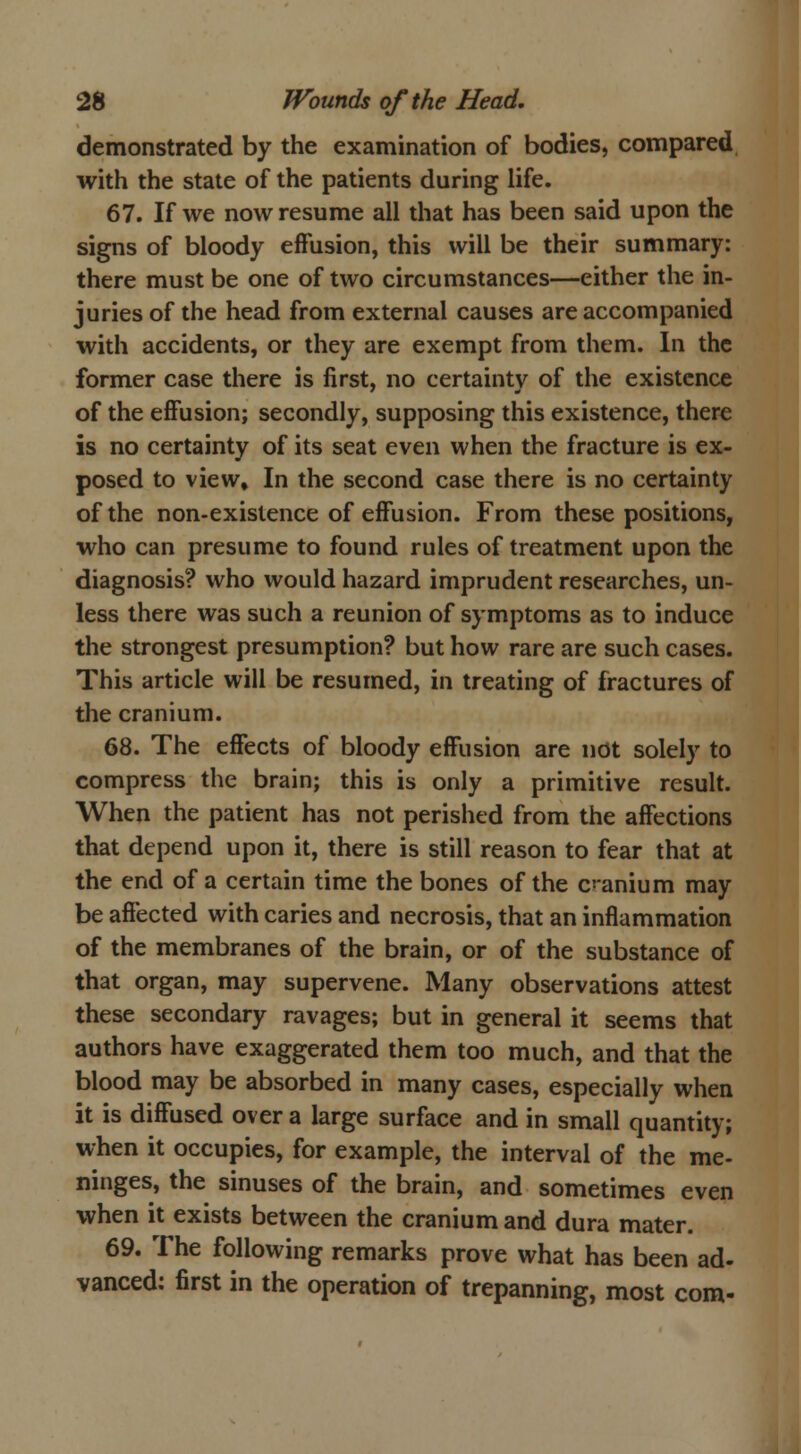 demonstrated by the examination of bodies, compared with the state of the patients during life. 67. If we now resume all that has been said upon the signs of bloody effusion, this will be their summary: there must be one of two circumstances—either the in- juries of the head from external causes are accompanied with accidents, or they are exempt from them. In the former case there is first, no certainty of the existence of the effusion; secondly, supposing this existence, there is no certainty of its seat even when the fracture is ex- posed to view. In the second case there is no certainty of the non-existence of effusion. From these positions, who can presume to found rules of treatment upon the diagnosis? who would hazard imprudent researches, un- less there was such a reunion of symptoms as to induce the strongest presumption? but how rare are such cases. This article will be resumed, in treating of fractures of the cranium. 68. The effects of bloody effusion are not solely to compress the brain; this is only a primitive result. When the patient has not perished from the affections that depend upon it, there is still reason to fear that at the end of a certain time the bones of the cranium may be affected with caries and necrosis, that an inflammation of the membranes of the brain, or of the substance of that organ, may supervene. Many observations attest these secondary ravages; but in general it seems that authors have exaggerated them too much, and that the blood may be absorbed in many cases, especially when it is diffused over a large surface and in small quantity; when it occupies, for example, the interval of the me- ninges, the sinuses of the brain, and sometimes even when it exists between the cranium and dura mater. 69. The following remarks prove what has been ad- vanced: first in the operation of trepanning, most com-