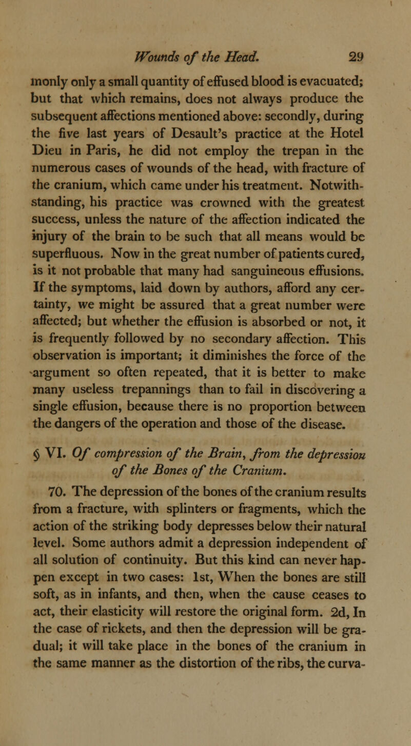 inonly only a small quantity of effused blood is evacuated; but that which remains, does not always produce the subsequent affections mentioned above: secondly, during the five last years of Desault's practice at the Hotel Dieu in Paris, he did not employ the trepan in the numerous cases of wounds of the head, with fracture of the cranium, which came under his treatment. Notwith- standing, his practice was crowned with the greatest success, unless the nature of the affection indicated the injury of the brain to be such that all means would be superfluous. Now in the great number of patients cured, is it not probable that many had sanguineous effusions. If the symptoms, laid down by authors, afford any cer- tainty, we might be assured that a great number were affected; but whether the effusion is absorbed or not, it is frequently followed by no secondary affection. This observation is important; it diminishes the force of the -argument so often repeated, that it is better to make many useless trepannings than to fail in discovering a single effusion, because there is no proportion between the dangers of the operation and those of the disease. § VI. Of compression of the Brain, from the depression of the Bones of the Cranium. 70. The depression of the bones of the cranium results from a fracture, with splinters or fragments, which the action of the striking body depresses below their natural level. Some authors admit a depression independent of all solution of continuity. But this kind can never hap- pen except in two cases: 1st, When the bones are still soft, as in infants, and then, when the cause ceases to act, their elasticity will restore the original form. 2d, In the case of rickets, and then the depression will be gra- dual; it will take place in the bones of the cranium in the same manner as the distortion of the ribs, the curva-