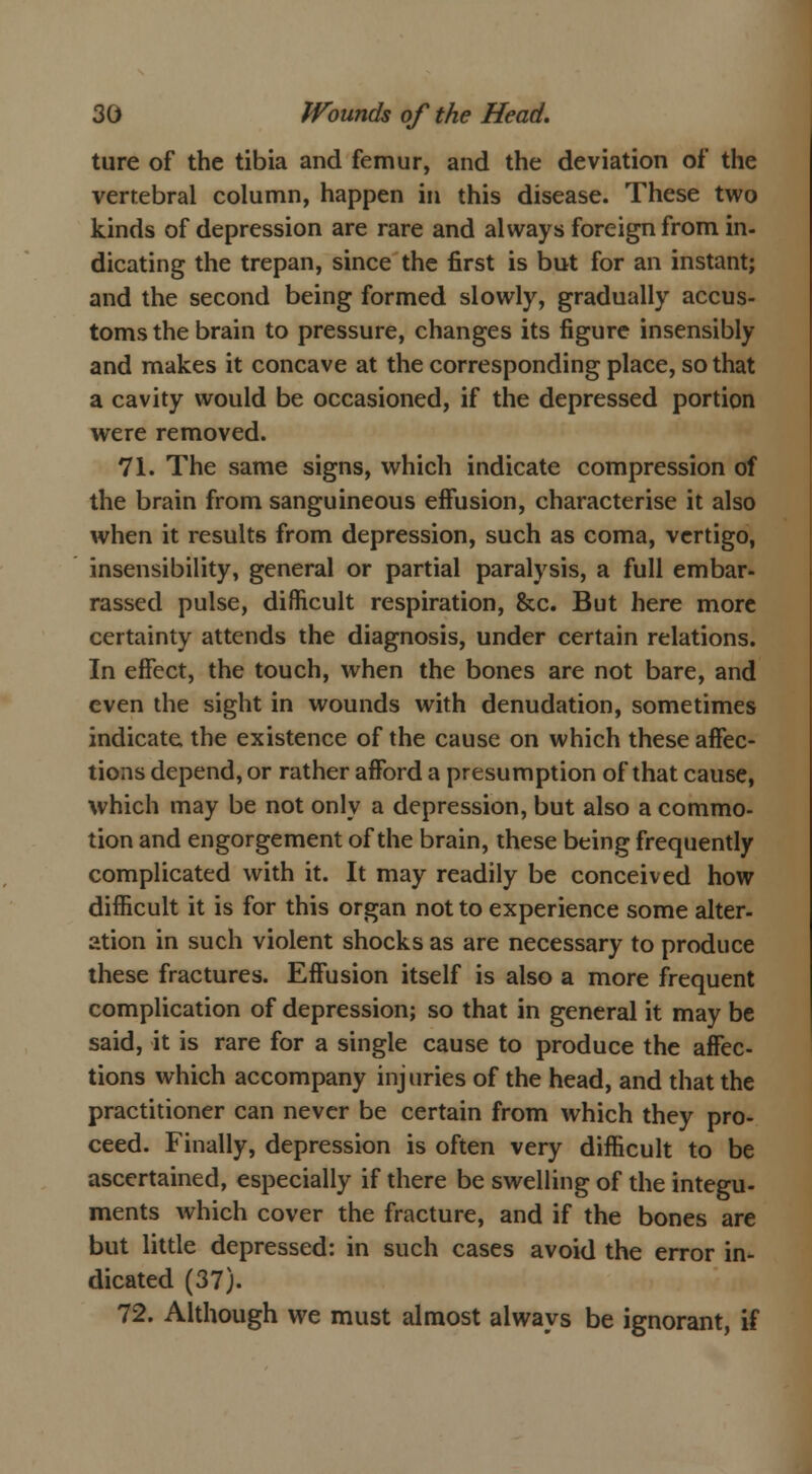 ture of the tibia and femur, and the deviation of the vertebral column, happen in this disease. These two kinds of depression are rare and always foreign from in- dicating the trepan, since the first is but for an instant; and the second being formed slowly, gradually accus- toms the brain to pressure, changes its figure insensibly and makes it concave at the corresponding place, so that a cavity would be occasioned, if the depressed portion were removed. 71. The same signs, which indicate compression of the brain from sanguineous effusion, characterise it also when it results from depression, such as coma, vertigo, insensibility, general or partial paralysis, a full embar- rassed pulse, difficult respiration, &c. But here more certainty attends the diagnosis, under certain relations. In effect, the touch, when the bones are not bare, and even the sight in wounds with denudation, sometimes indicate, the existence of the cause on which these affec- tions depend, or rather afford a presumption of that cause, which may be not only a depression, but also a commo- tion and engorgement of the brain, these being frequently complicated with it. It may readily be conceived how difficult it is for this organ not to experience some alter- ation in such violent shocks as are necessary to produce these fractures. Effusion itself is also a more frequent complication of depression; so that in general it may be said, it is rare for a single cause to produce the affec- tions which accompany injuries of the head, and that the practitioner can never be certain from which they pro- ceed. Finally, depression is often very difficult to be ascertained, especially if there be swelling of the integu- ments which cover the fracture, and if the bones are but little depressed: in such cases avoid the error in- dicated (37). 72. Although we must almost always be ignorant, if