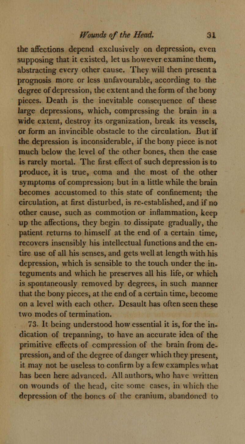 the affections depend exclusively on depression, even supposing that it existed, let us however examine them, abstracting every other cause. They will then present a prognosis more or less unfavourable, according to the degree of depression, the extent and the form of the bony pieces. Death is the inevitable consequence of these large depressions, which, compressing the brain in a wide extent, destroy its organization, break its vessels, or form an invincible obstacle to the circulation. But if the depression is inconsiderable, if the bony piece is not much below the level of the other bones, then the case is rarely mortal. The first effect of such depression is to produce, it is true, coma and the most of the other symptoms of compression; but in a little while the brain becomes accustomed to this state of confinement; the circulation, at first disturbed, is re-established, and if no other cause, such as commotion or inflammation, keep up the affections, they begin to dissipate gradually, the patient returns to himself at the end of a certain time, recovers insensibly his intellectual functions and the en- tire use of all his senses, and gets well at length with his depression, which is sensible to the touch under the in- teguments and which he preserves all his life, or which is spontaneously removed by degrees, in such manner that the bony pieces, at the end of a certain time, become on a level with each other. Desault has often seen these two modes of termination. 73. It being understood how essential it is, for the in- dication of trepanning, to have an accurate idea of the primitive effects of compression of the brain from de- pression, and of the degree of danger which they present, it may not be useless to confirm by a few examples what has been here advanced. All authors, who have written on wounds of the head, cite some cases, in which the depression of the bones of the cranium, abandoned to