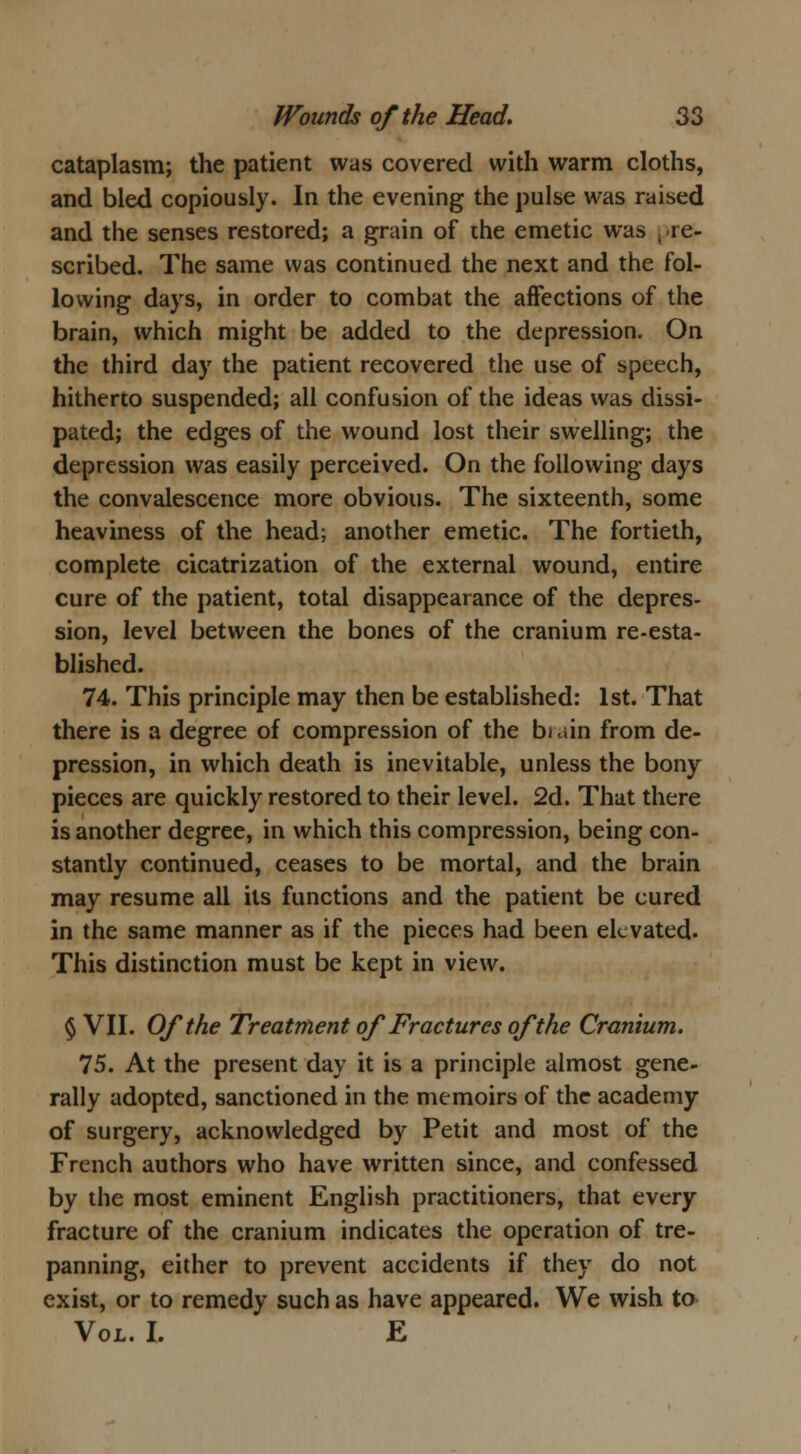 cataplasm; the patient was covered with warm cloths, and bled copiously. In the evening the pulse was raised and the senses restored; a grain of the emetic was -re- scribed. The same was continued the next and the fol- lowing days, in order to combat the affections of the brain, which might be added to the depression. On the third day the patient recovered the use of speech, hitherto suspended; all confusion of the ideas was dissi- pated; the edges of the wound lost their swelling; the depression was easily perceived. On the following days the convalescence more obvious. The sixteenth, some heaviness of the head; another emetic. The fortieth, complete cicatrization of the external wound, entire cure of the patient, total disappearance of the depres- sion, level between the bones of the cranium re-esta- blished. 74. This principle may then be established: 1st. That there is a degree of compression of the bi .tin from de- pression, in which death is inevitable, unless the bony pieces are quickly restored to their level. 2d. That there is another degree, in which this compression, being con- stantly continued, ceases to be mortal, and the brain may resume all its functions and the patient be cured in the same manner as if the pieces had been elevated. This distinction must be kept in view. § VII. Of the Treatment of Fractures of the Cranium. 75. At the present day it is a principle almost gene- rally adopted, sanctioned in the memoirs of the academy of surgery, acknowledged by Petit and most of the French authors who have written since, and confessed by the most eminent English practitioners, that every fracture of the cranium indicates the operation of tre- panning, either to prevent accidents if they do not exist, or to remedy such as have appeared. We wish to Vol. I. E