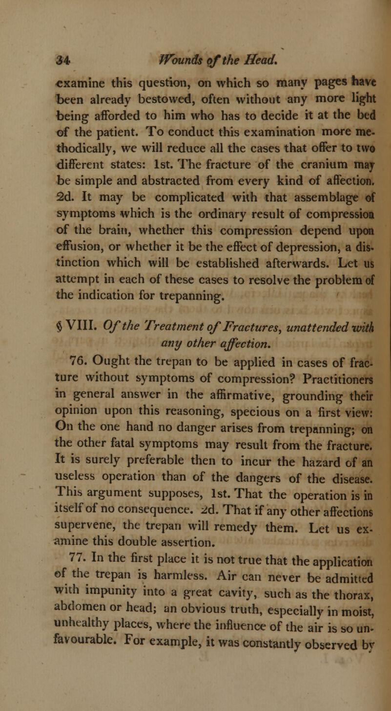 examine this question, on which so many pages have been already bestowed, often without any more light being afforded to him who has to decide it at the bed of the patient. To conduct this examination more me- thodically, we will reduce all the cases that offer to two different states: 1st. The fracture of the cranium may be simple and abstracted from every kind of affection. 2d. It may be complicated with that assemblage of symptoms which is the ordinary result of compression of the brain, whether this compression depend upon effusion, or whether it be the effect of depression, a dis- tinction which will be established afterwards. Let us attempt in each of these cases to resolve the problem of the indication for trepanning. § VIII. Of the Treatment of Fractures, unattended-with, any other affection. 76. Ought the trepan to be applied in cases of frac- ture without symptoms of compression? Practitioners in general answer in the affirmative, grounding their opinion upon this reasoning, specious on a first view: On the one hand no danger arises from trepanning; on the other fatal symptoms may result from the fracture. It is surely preferable then to incur the hazard of an useless operation than of the dangers of the disease. This argument supposes, 1st. That the operation is in itself of no consequence. 2d. That if any other affections supervene, the trepan will remedy them. Let us ex- amine this double assertion. 77. In the first place it is not true that the application of the trepan is harmless. Air can never be admitted with impunity into a great cavity, such as the thorax, abdomen or head; an obvious truth, especially in moist, unhealthy places, where the influence of the air is so un- favourable. For example, it was constantly observed bv