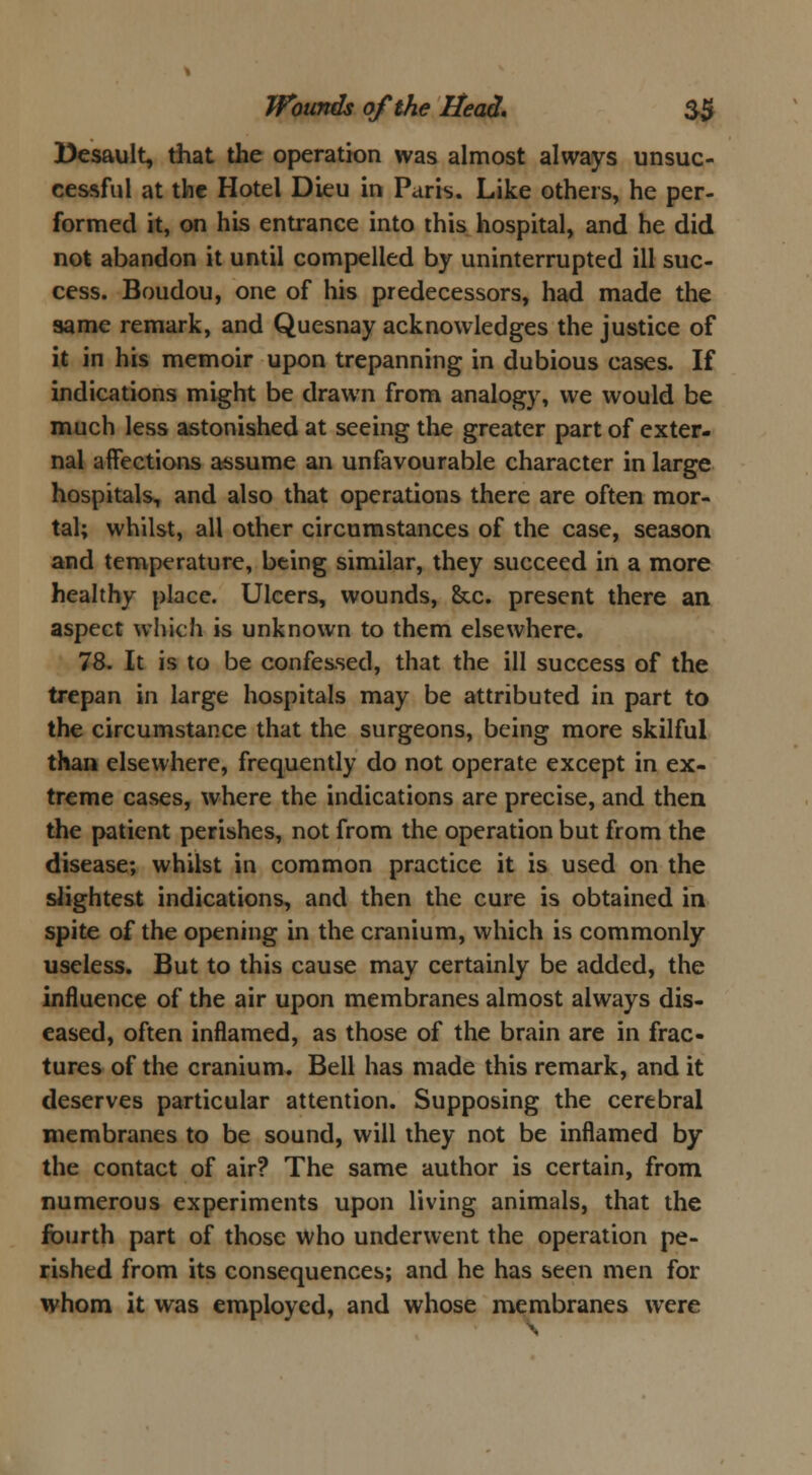 Desault, that the operation was almost always unsuc- cessful at the Hotel Dieu in Paris. Like others, he per- formed it, on his entrance into this hospital, and he did not abandon it until compelled by uninterrupted ill suc- cess. Boudou, one of his predecessors, had made the same remark, and Quesnay acknowledges the justice of it in his memoir upon trepanning in dubious cases. If indications might be drawn from analogy, we would be much less astonished at seeing the greater part of exter- nal affections assume an unfavourable character in large hospitals, and also that operations there are often mor- tal; whilst, all other circumstances of the case, season and temperature, being similar, they succeed in a more healthy place. Ulcers, wounds, &c. present there an aspect which is unknown to them elsewhere. 78. It is to be confessed, that the ill success of the trepan in large hospitals may be attributed in part to the circumstance that the surgeons, being more skilful than elsewhere, frequently do not operate except in ex- treme cases, where the indications are precise, and then the patient perishes, not from the operation but from the disease; whilst in common practice it is used on the slightest indications, and then the cure is obtained in spite of the opening in the cranium, which is commonly useless. But to this cause may certainly be added, the influence of the air upon membranes almost always dis- eased, often inflamed, as those of the brain are in frac- tures of the cranium. Bell has made this remark, and it deserves particular attention. Supposing the cerebral membranes to be sound, will they not be inflamed by the contact of air? The same author is certain, from numerous experiments upon living animals, that the fourth part of those who underwent the operation pe- rished from its consequences; and he has seen men for whom it was employed, and whose membranes were