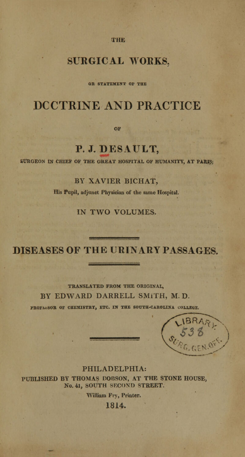 THE SURGICAL WORKS, OR STATEMENT OF THE DCCTRINE AND PRACTICE OF P. J. DESAULT, SURGEON IN CHIEF OF THE GREAT HOSPITAL OF HUMANITY, AT PARIS; BY XAVIER BICHAT, His Pupil, adjunct Physician of the same Hospital. IN TWO VOLUMES. DISEASES OF THE URINARY PASSAGES. TRANSLATED FROM THE ORIGINAL, BY EDWARD DARRELL SMiTH, M. D. PROFJ^SOR OF CHEMISTRY, ETC. IN THE SOUTH-CAROLINA COLLEGE. 0/. ,A . } PHILADELPHIA: PUBLISHED BY THOMAS DORSON, AT THE STONE HOUSE, No. 41, SOUTH SECOND STREET. William Fry, Printer. 1814.