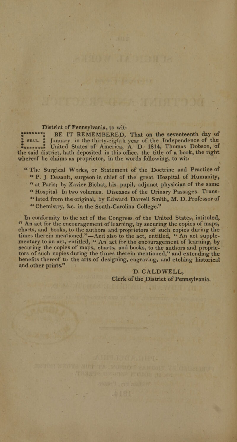 District of Pennsylvania, to wit: •*******l BE IT REMEMBERED, That on the seventeenth day of 5 seal. J January in the thirty-eighth year of the Independence of the J.**»*»«I United States of America, A D. 1814, Thomas Dobson, of the said district, hath deposited in this office, the title of a book, the right whereof he claims as proprietor, in the words following, to wit:  The Surgical Works, or Statement of the Doctrine and Practice of  P. J Desault, surgeon in chief of the great Hospital of Humanity,  at Paris; by Xavier Bichat, his pupil, adjunct physician of the same  Hospital In two volumes. Diseases of the Urinary Passages. Trans-  lated from the original, by Edward Darrell Smith, M. D. Professor of  Chemistry, &c. in the South-Carolina College. In conformity to the act of the Congress of the United States, intituled, *■ An act for the encouragement of learning, by securing the copies of maps, charts, and books, to the authors and proprietors of such copies during the times therein mentioned.—And also to the act, entitled,  An act supple- mentary to an act, entitled,  An act for the encouragement of learning, by securing the copies of maps, charts, and books, to the authors and proprie- tors of such copies during the times therein mentioned, and extending the benefits thereof to the arts of designing, engraving, and etching historical and other prints. D. CALDWELL, Clerk of the District of Pennsylvania.