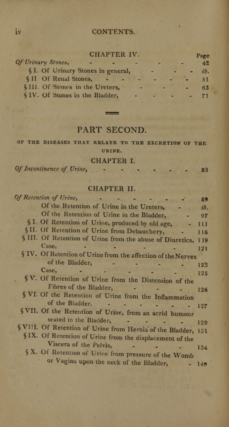 CHAPTER IV. paffe Of Urinary Stones, ----- 42 § I. Of Urinary Stones in general, - - - ib. §11 Of Renal Stones, 51 §111. Of Stones in the Ureters, - - 63 § IV. Of Stones in the Bladder, - - - - 71 PART SECOND. OF THE DISEASES THAT RELATE TO THE EXCRETION OF THE URINE. CHAPTER I. Of Incontinence of Uritiey - --___g3 CHAPTER II. Of Retention of Urine, - - 39 Of the Retention of Urine in the Ureters, - ib. Of the Retention of Urine in the Bladder, - 97 § I. Of Retention of Urine, produced by old age, - 111 § II. Of Retention of Urine from Debauchery, - 116 § III. Of Retention of Urine from the abuse of Diuretics, 119 v^ase, - . _ _ 121 § IV. Of Retention of Urine from the affection of the Nerves of the Bladder, - - . - 123 v,ase, - - - _ _ 1 n e § V. Of Retention of Urine from the Distension of the Fibres of the Bladder, - - . j2g § VI. Of the Retention of Urine from the Inflammation of the Bladder 12f § VII. Of the Retention of Urine, from an acrid humour seated in the Bladder, - - . . 129 §VIII. Of Retention of Urine from Hernia'of the Bladder, 131 § IX. Of Retention of Urine from the displacement of the Viscera of the Pelvis, - . - 134 § X. Of Retention of Urine from pressure of the Womb or Vagina upon the neck of the Bladder, - 140