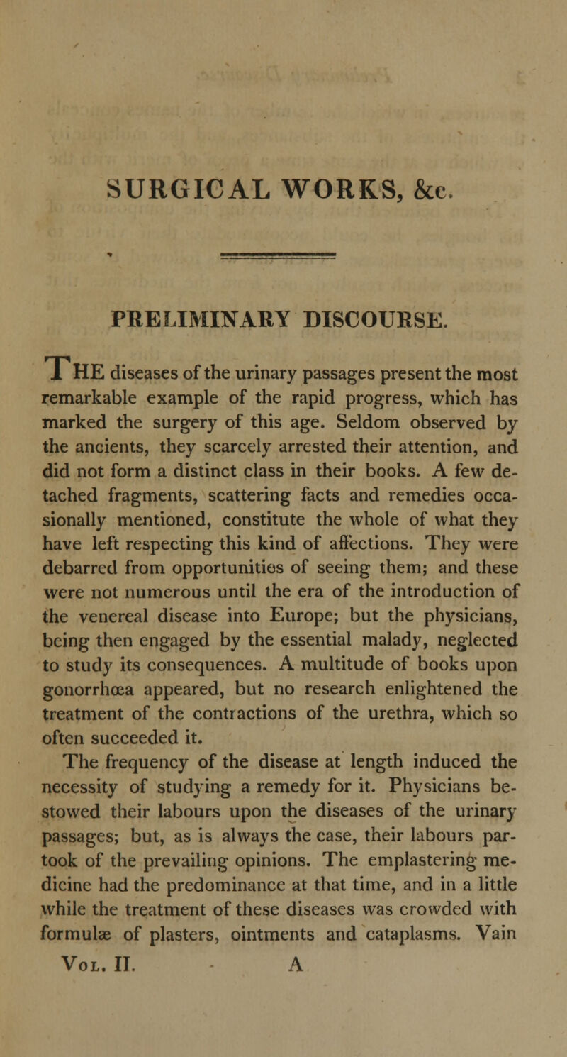 SURGICAL WORKS, &c PRELIMINARY DISCOURSE. 1 HE diseases of the urinary passages present the most remarkable example of the rapid progress, which has marked the surgery of this age. Seldom observed by the ancients, they scarcely arrested their attention, and did not form a distinct class in their books. A few de- tached fragments, scattering facts and remedies occa- sionally mentioned, constitute the whole of what they have left respecting this kind of affections. They were debarred from opportunities of seeing them; and these were not numerous until the era of the introduction of the venereal disease into Europe; but the physicians, being then engaged by the essential malady, neglected to study its consequences. A multitude of books upon gonorrhoea appeared, but no research enlightened the treatment of the contractions of the urethra, which so often succeeded it. The frequency of the disease at length induced the necessity of studying a remedy for it. Physicians be- stowed their labours upon the diseases of the urinary passages; but, as is always the case, their labours par- took of the prevailing opinions. The emplastering me- dicine had the predominance at that time, and in a little while the treatment of these diseases was crowded with formulae of plasters, ointments and cataplasms. Vain