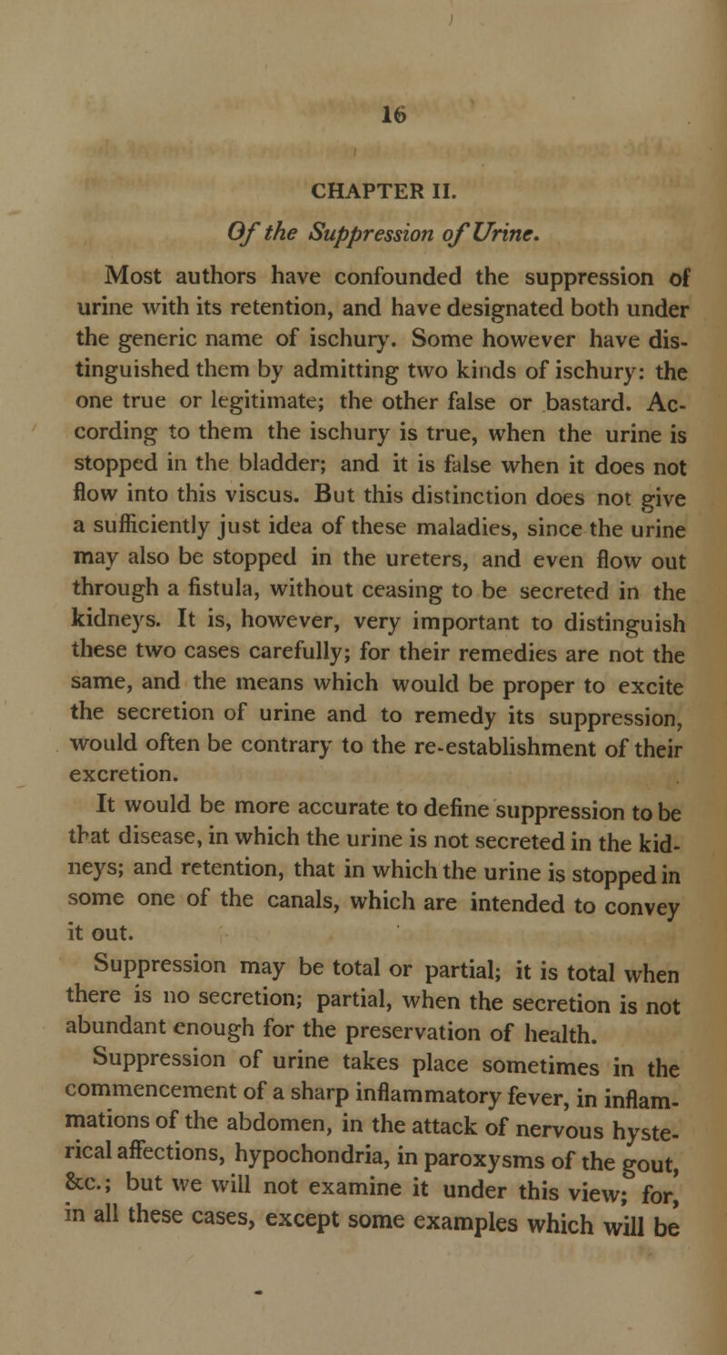 CHAPTER II. Of the Suppression of Urine. Most authors have confounded the suppression of urine with its retention, and have designated both under the generic name of ischury. Some however have dis- tinguished them by admitting two kinds of ischury: the one true or legitimate; the other false or bastard. Ac- cording to them the ischury is true, when the urine is stopped in the bladder; and it is false when it does not flow into this viscus. But this distinction does not give a sufficiently just idea of these maladies, since the urine may also be stopped in the ureters, and even flow out through a fistula, without ceasing to be secreted in the kidneys. It is, however, very important to distinguish these two cases carefully; for their remedies are not the same, and the means which would be proper to excite the secretion of urine and to remedy its suppression, would often be contrary to the re-establishment of their excretion. It would be more accurate to define suppression to be that disease, in which the urine is not secreted in the kid- neys; and retention, that in which the urine is stopped in some one of the canals, which are intended to convey it out. Suppression may be total or partial; it is total when there is no secretion; partial, when the secretion is not abundant enough for the preservation of health. Suppression of urine takes place sometimes in the commencement of a sharp inflammatory fever, in inflam- mations of the abdomen, in the attack of nervous hyste- rical affections, hypochondria, in paroxysms of the gout, &c; but we will not examine it under this view; for] in all these cases, except some examples which will be