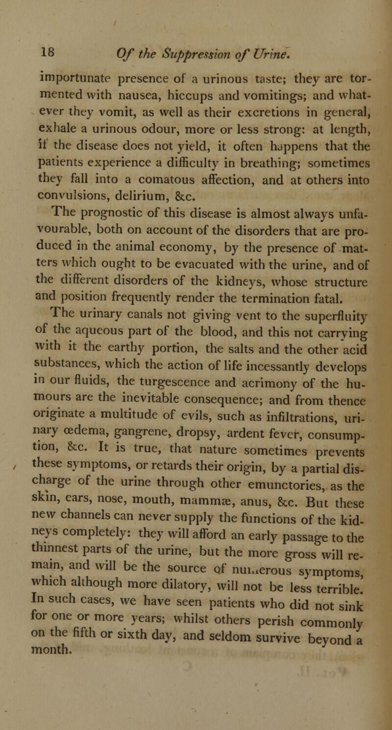 importunate presence of a urinous taste; they are tor- mented with nausea, hiccups and vomitings; and what- ever they vomit, as well as their excretions in general, exhale a urinous odour, more or less strong: at length, it the disease does not yield, it often happens that the patients experience a difficulty in breathing; sometimes they fall into a comatous affection, and at others into convulsions, delirium, &c. The prognostic of this disease is almost always unfa- vourable, both on account of the disorders that are pro- duced in the animal economy, by the presence of mat- ters which ought to be evacuated with the urine, and of the different disorders of the kidneys, whose structure and position frequently render the termination fatal. The urinary canals not giving vent to the superfluity of the aqueous part of the blood, and this not carrying with it the earthy portion, the salts and the other acid substances, which the action of life incessantly develops in our fluids, the turgescence and acrimony of the hu- mours are the inevitable consequence; and from thence originate a multitude of evils, such as infiltrations, uri- nary oedema, gangrene, dropsy, ardent fever, consump- tion, &c. It is true, that nature sometimes prevents these symptoms, or retards their origin, by a partial dis- charge of the urine through other emunctories, as the skin, ears, nose, mouth, mammae, anus, &c. But these new channels can never supply the functions of the kid- neys completely: they will afford an early passage to the thinnest parts of the urine, but the more gross will re- main, and will be the source of numerous symptoms, which although more dilatory, will not be less terrible.' In such cases, we have seen patients who did not sink for one or more years; whilst others perish commonly on the fifth or sixth day, and seldom survive beyond a month.