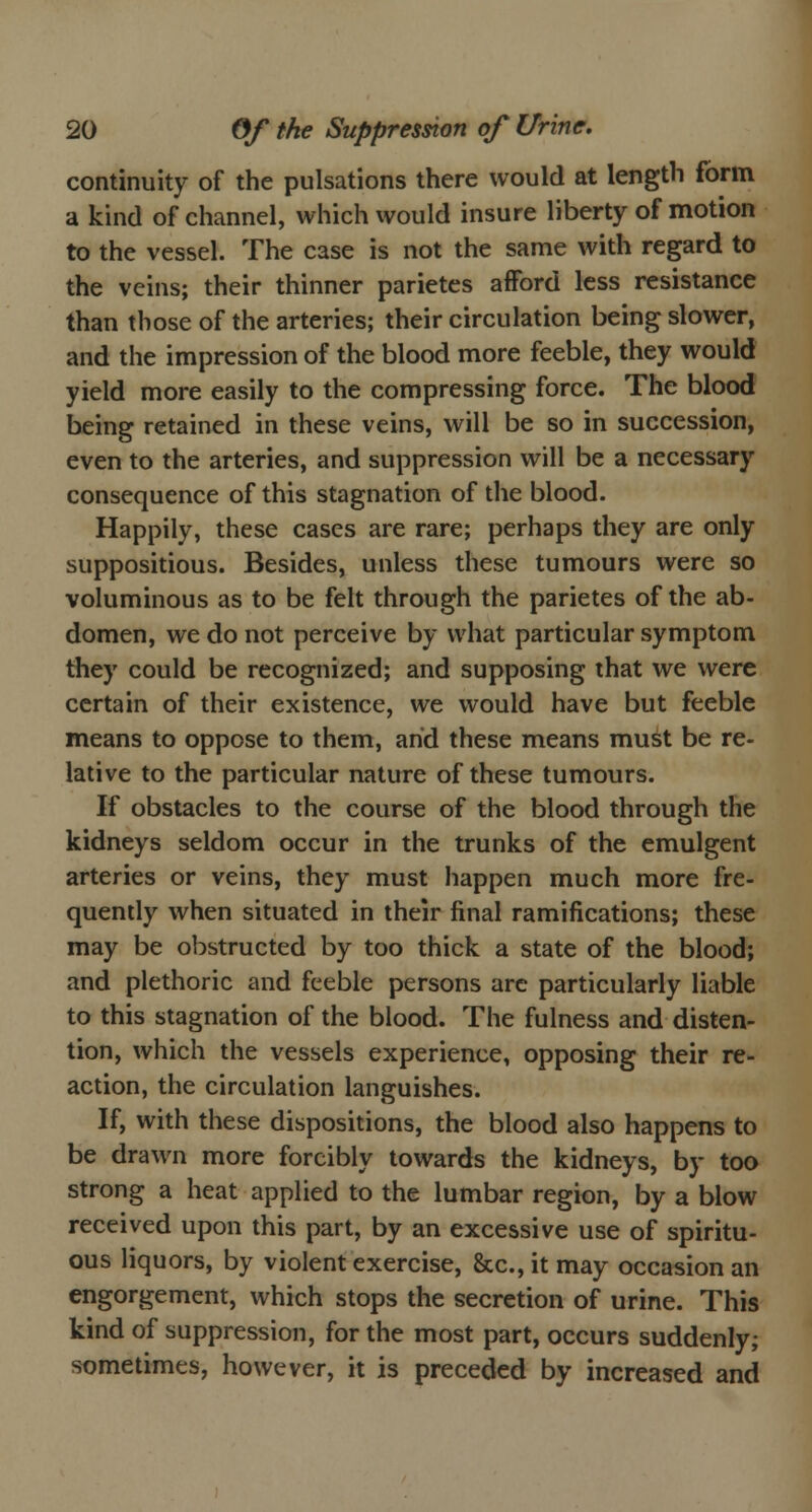 continuity of the pulsations there would at length form a kind of channel, which would insure liberty of motion to the vessel. The case is not the same with regard to the veins; their thinner parietes afford less resistance than those of the arteries; their circulation being slower, and the impression of the blood more feeble, they would yield more easily to the compressing force. The blood being retained in these veins, will be so in succession, even to the arteries, and suppression will be a necessary consequence of this stagnation of the blood. Happily, these cases are rare; perhaps they are only suppositious. Besides, unless these tumours were so voluminous as to be felt through the parietes of the ab- domen, we do not perceive by what particular symptom they could be recognized; and supposing that we were certain of their existence, we would have but feeble means to oppose to them, arid these means must be re- lative to the particular nature of these tumours. If obstacles to the course of the blood through the kidneys seldom occur in the trunks of the emulgent arteries or veins, they must happen much more fre- quently when situated in their final ramifications; these may be obstructed by too thick a state of the blood; and plethoric and feeble persons arc particularly liable to this stagnation of the blood. The fulness and disten- tion, which the vessels experience, opposing their re- action, the circulation languishes. If, with these dispositions, the blood also happens to be drawn more forcibly towards the kidneys, by too strong a heat applied to the lumbar region, by a blow received upon this part, by an excessive use of spiritu- ous liquors, by violent exercise, &c, it may occasion an engorgement, which stops the secretion of urine. This kind of suppression, for the most part, occurs suddenly; sometimes, however, it is preceded by increased and