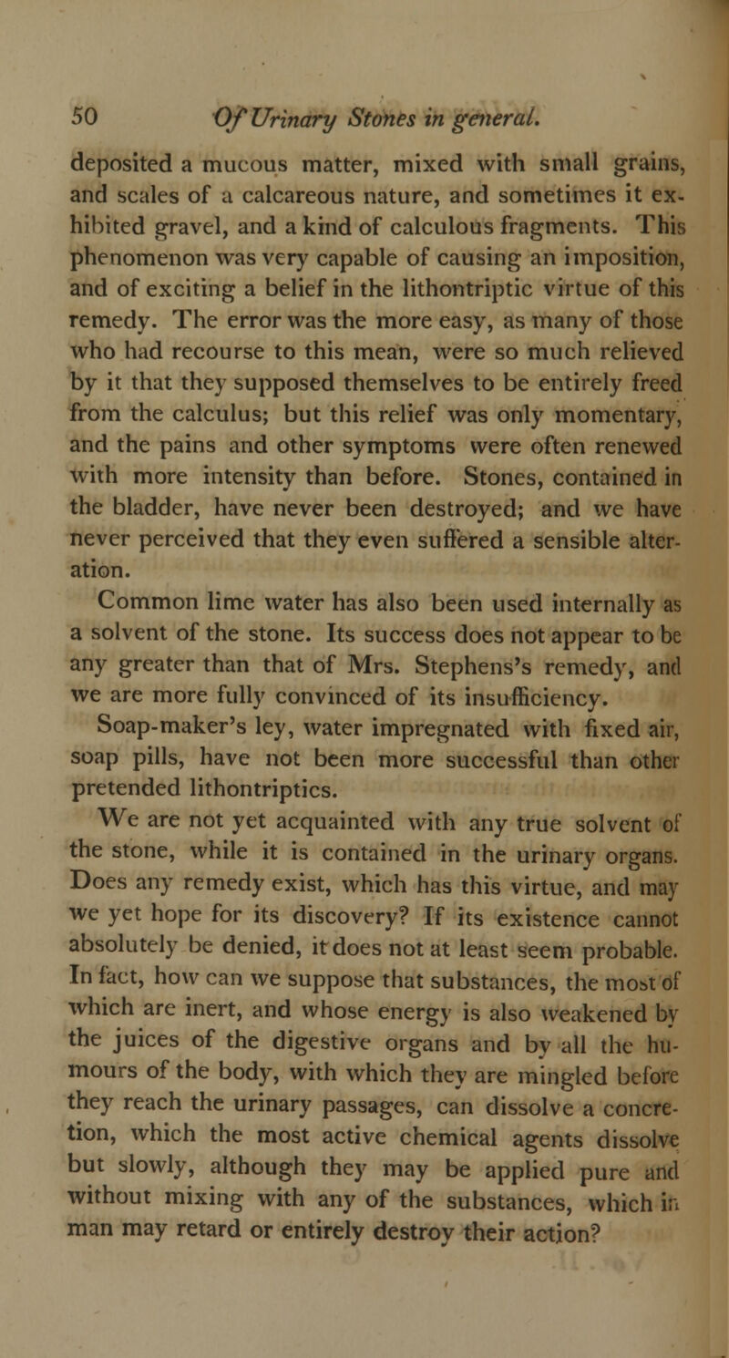 deposited a mucous matter, mixed with small grains, and scales of a calcareous nature, and sometimes it ex- hibited gravel, and a kind of calculous fragments. This phenomenon was very capable of causing an imposition, and of exciting a belief in the lithontriptic virtue of this remedy. The error was the more easy, as many of those who had recourse to this mean, were so much relieved by it that they supposed themselves to be entirely freed from the calculus; but this relief was only momentary, and the pains and other symptoms were often renewed with more intensity than before. Stones, contained in the bladder, have never been destroyed; and we have never perceived that they even suffered a sensible alter- ation. Common lime water has also been used internally as a solvent of the stone. Its success does not appear to be any greater than that of Mrs. Stephens's remedy, and we are more fully convinced of its insufficiency. Soap-maker's ley, water impregnated with fixed air, soap pills, have not been more successful than other pretended lithontriptics. We are not yet acquainted with any true solvent of the stone, while it is contained in the urinary organs. Does any remedy exist, which has this virtue, and may we yet hope for its discovery? If its existence cannot absolutely be denied, it does not at least seem probable. In fact, how can we suppose that substances, the most of which are inert, and whose energy is also weakened by the juices of the digestive organs and by all the hu- mours of the body, with which they are mingled before they reach the urinary passages, can dissolve a concre- tion, which the most active chemical agents dissolve but slowly, although they may be applied pure and without mixing with any of the substances, which in man may retard or entirely destroy their action?