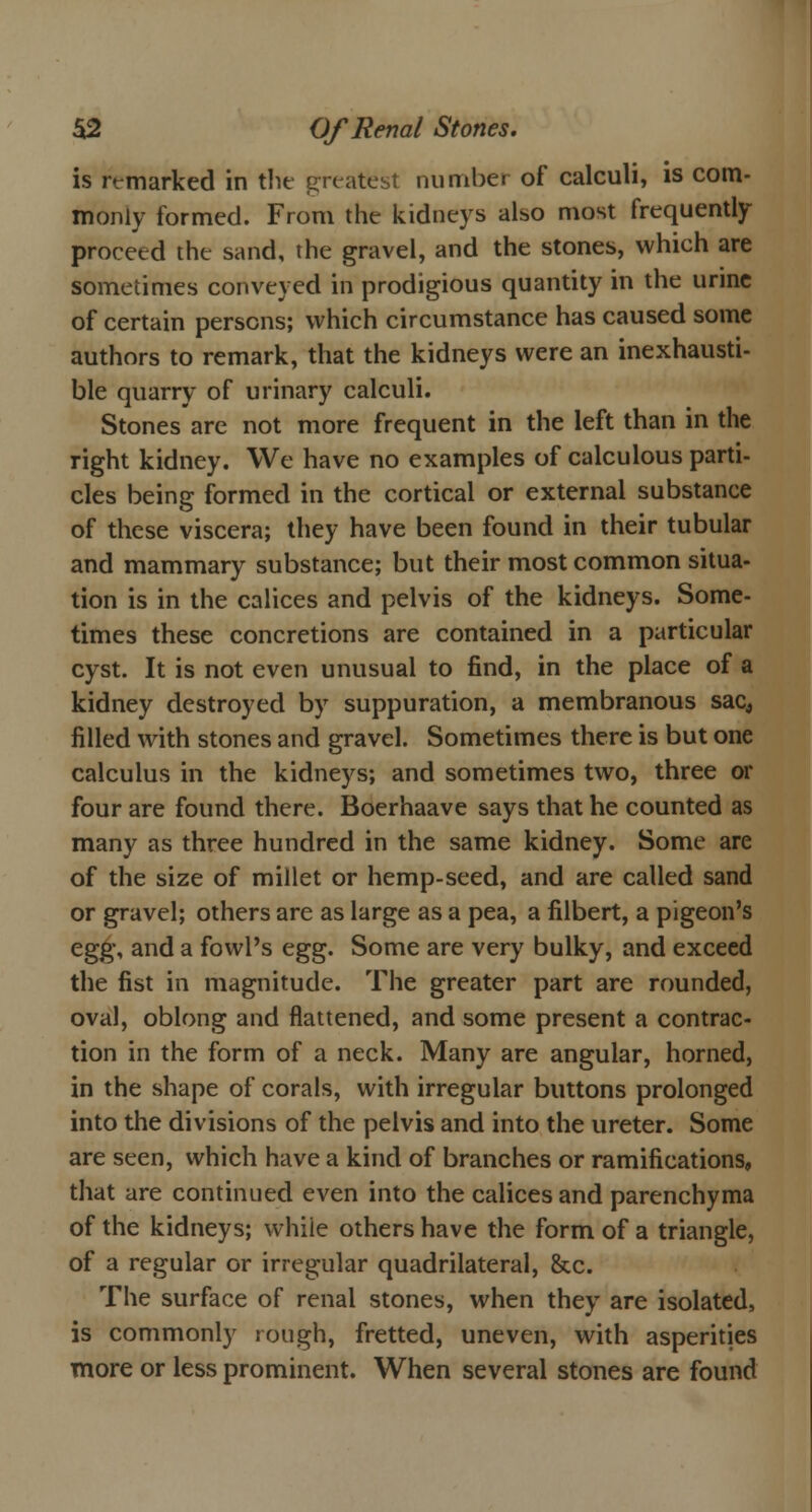 is remarked in the greatest number of calculi, is com- monly formed. From the kidneys also most frequently proceed the sand, the gravel, and the stones, which are sometimes conveyed in prodigious quantity in the urine of certain persons; which circumstance has caused some authors to remark, that the kidneys were an inexhausti- ble quarry of urinary calculi. Stones are not more frequent in the left than in the right kidney. We have no examples of calculous parti- cles being formed in the cortical or external substance of these viscera; they have been found in their tubular and mammary substance; but their most common situa- tion is in the calices and pelvis of the kidneys. Some- times these concretions are contained in a particular cyst. It is not even unusual to find, in the place of a kidney destroyed by suppuration, a membranous sac, filled with stones and gravel. Sometimes there is but one calculus in the kidneys; and sometimes two, three or four are found there. Boerhaave says that he counted as many as three hundred in the same kidney. Some are of the size of millet or hemp-seed, and are called sand or gravel; others are as large as a pea, a filbert, a pigeon's egg, and a fowl's egg. Some are very bulky, and exceed the fist in magnitude. The greater part are rounded, oval, oblong and flattened, and some present a contrac- tion in the form of a neck. Many are angular, horned, in the shape of corals, with irregular buttons prolonged into the divisions of the pelvis and into the ureter. Some are seen, which have a kind of branches or ramifications, that are continued even into the calices and parenchyma of the kidneys; whiie others have the form of a triangle, of a regular or irregular quadrilateral, &c. The surface of renal stones, when they are isolated, is commonly rough, fretted, uneven, with asperities more or less prominent. When several stones are found