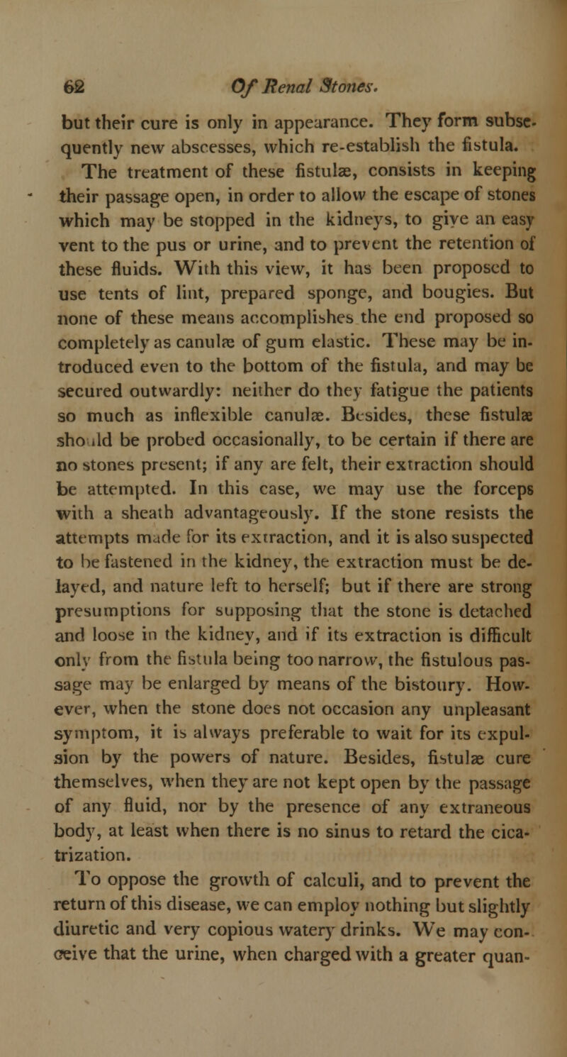 but their cure is only in appearance. They form subse- quently new abscesses, which re-establish the fistula. The treatment of these fistulae, consists in keeping their passage open, in order to allow the escape of stones which may be stopped in the kidneys, to give an easy vent to the pus or urine, and to prevent the retention of these fluids. With this view, it has been proposed to use tents of lint, prepared sponge, and bougies. But none of these means accomplishes the end proposed so completely as canulae of gum elastic. These may be in- troduced even to the bottom of the fistula, and may be secured outwardly: neither do they fatigue the patients so much as inflexible canulae. Besides, these fistulae sho ild be probed occasionally, to be certain if there are no stones present; if any are felt, their extraction should be attempted. In this case, we may use the forceps with a sheath advantageously. If the stone resists the attempts made for its extraction, and it is also suspected to be fastened in the kidney, the extraction must be de- layed, and nature left to herself; but if there are strong presumptions for supposing that the stone is detached and loose in the kidney, and if its extraction is difficult only from the fistula being too narrow, the fistulous pas- sage may be enlarged by means of the bistoury. How- ever, when the stone does not occasion any unpleasant symptom, it is always preferable to wait for its expul- 3ion by the powers of nature. Besides, fistulae cure themselves, when they are not kept open by the passage of any fluid, nor by the presence of any extraneous body, at least when there is no sinus to retard the cica- trization. To oppose the growth of calculi, and to prevent the return of this disease, we can employ nothing but slightly diuretic and very copious watery drinks. We may con- ceive that the urine, when charged with a greater quan-