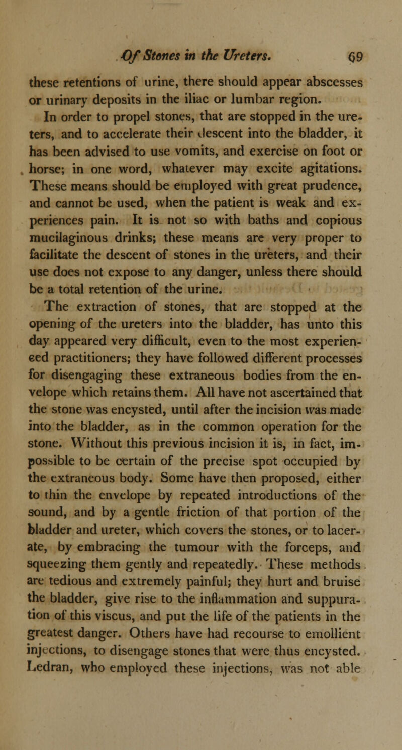 these retentions of urine, there should appear abscesses or urinary deposits in the iliac or lumbar region. In order to propel stones, that are stopped in the ure- ters, and to accelerate their descent into the bladder, it has been advised to use vomits, and exercise on foot or horse; in one word, whatever may excite agitations. These means should be employed with great prudence, and cannot be used, when the patient is weak and ex- periences pain. It is not so with baths and copious mucilaginous drinks; these means arc very proper to facilitate the descent of stones in the ureters, and their use does not expose to any danger, unless there should be a total retention of the urine. The extraction of stones, that are stopped at the opening of the ureters into the bladder, has unto this day appeared very difficult, even to the most experien- ced practitioners; they have followed different processes for disengaging these extraneous bodies from the en- velope which retains them. All have not ascertained that the stone was encysted, until after the incision was made into the bladder, as in the common operation for the stone. Without this previous incision it is, in fact, im- possible to be certain of the precise spot occupied by the extraneous body. Some have then proposed, either to thin the envelope by repeated introductions of the sound, and by a gentle friction of that portion of the bladder and ureter, which covers the stones, or to lacer- ate, by embracing the tumour with the forceps, and squeezing them gently and repeatedly. These methods are tedious and extremely painful; they hurt and bruise the bladder, give rise to the inflammation and suppura- tion of this viscus, and put the life of the patients in the greatest danger. Others have had recourse to emollient injections, to disengage stones that were thus encysted. Ledran, who employed these injections, was not able