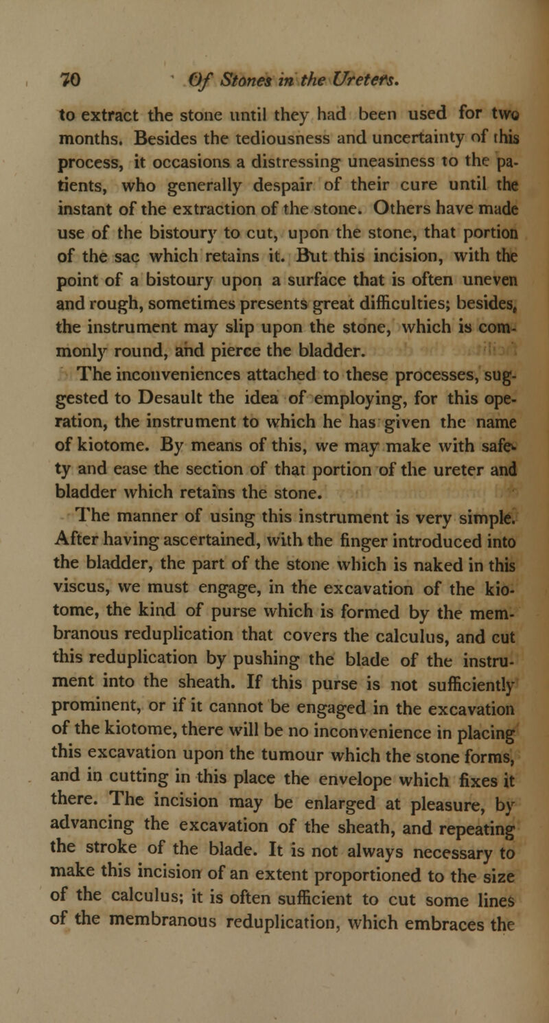 to extract the stone until they had been used for two months. Besides the tediousness and uncertainty of this process, it occasions a distressing uneasiness to the pa- tients, who generally despair of their cure until the instant of the extraction of the stone. Others have made use of the bistoury to cut, upon the stone, that portion of the sac which retains it. But this incision, with the point of a bistoury upon a surface that is often uneven and rough, sometimes presents great difficulties; besides, the instrument may slip upon the stone, which is com- monly round, and pierce the bladder. The inconveniences attached to these processes, sug- gested to Desault the idea of employing, for this ope- ration, the instrument to which he has given the name of kiotome. By means of this, we may make with safe, ty and ease the section of that portion of the ureter and bladder which retains the stone. The manner of using this instrument is very simple. After having ascertained, with the finger introduced into the bladder, the part of the stone which is naked in this viscus, we must engage, in the excavation of the kio- tome, the kind of purse which is formed by the mem- branous reduplication that covers the calculus, and cut this reduplication by pushing the blade of the instru- ment into the sheath. If this purse is not sufficiently prominent, or if it cannot be engaged in the excavation of the kiotome, there will be no inconvenience in placing this excavation upon the tumour which the stone forms, and in cutting in this place the envelope which fixes it there. The incision may be enlarged at pleasure, by advancing the excavation of the sheath, and repeating the stroke of the blade. It is not always necessary to make this incision of an extent proportioned to the size of the calculus; it is often sufficient to cut some lines of the membranous reduplication, which embraces the