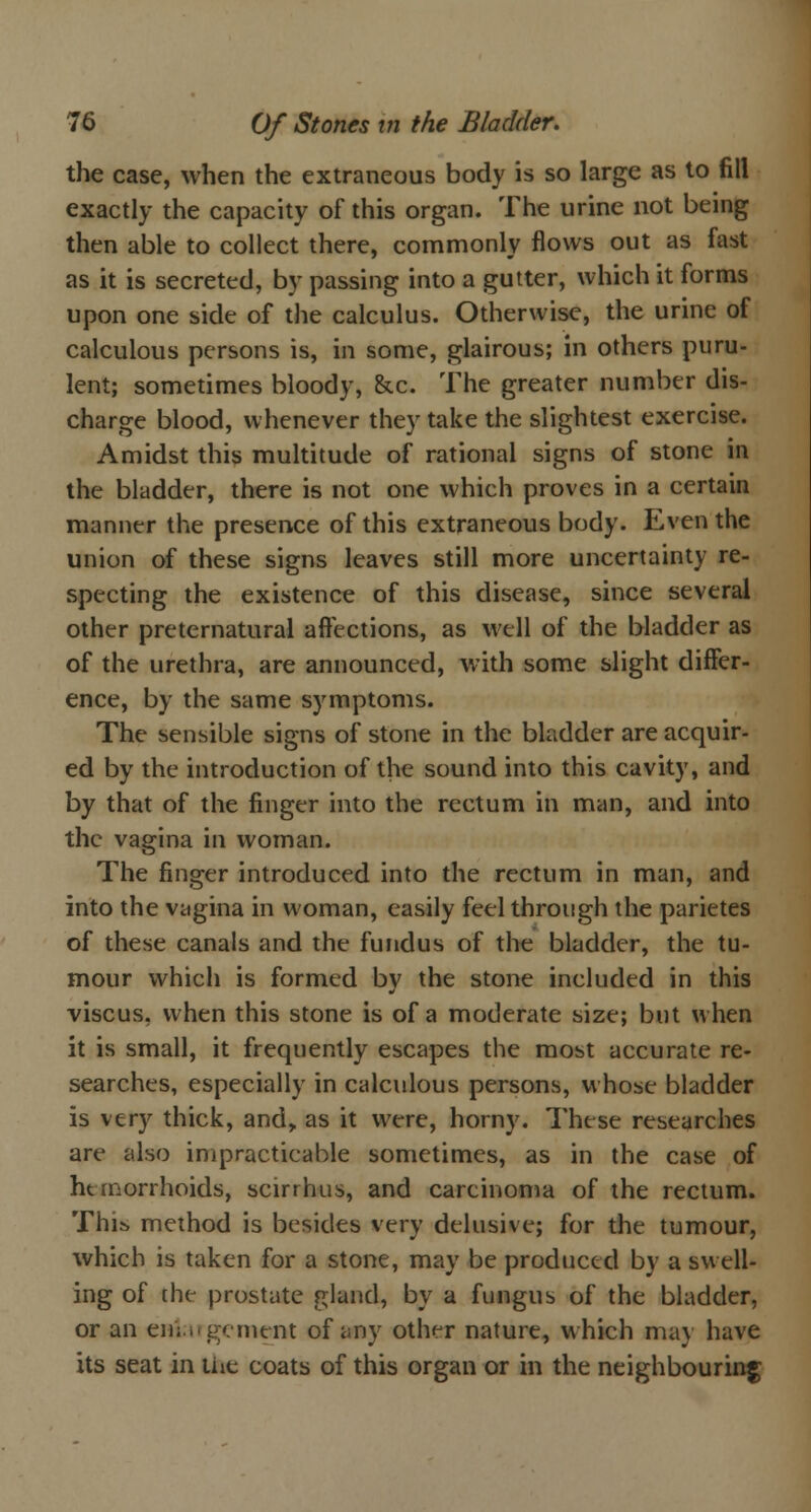 the case, when the extraneous body is so large as to fill exactly the capacity of this organ. The urine not being then able to collect there, commonly flows out as fast as it is secreted, by passing into a gutter, which it forms upon one side of the calculus. Otherwise, the urine of calculous persons is, in some, glairous; in others puru- lent; sometimes bloody, &c. The greater number dis- charge blood, whenever they take the slightest exercise. Amidst this multitude of rational signs of stone in the bladder, there is not one which proves in a certain manner the presence of this extraneous body. Even the union of these signs leaves still more uncertainty re- specting the existence of this disease, since several other preternatural affections, as well of the bladder as of the urethra, are announced, with some slight differ- ence, by the same symptoms. The sensible signs of stone in the bladder are acquir- ed by the introduction of the sound into this cavity, and by that of the finger into the rectum in man, and into the vagina in woman. The finger introduced into the rectum in man, and into the vagina in woman, easily feel through the parietes of these canals and the fundus of the bladder, the tu- mour which is formed by the stone included in this viscus, when this stone is of a moderate size; but when it is small, it frequently escapes the most accurate re- searches, especially in calculous persons, whose bladder is very thick, and,, as it were, horny. These researches are also impracticable sometimes, as in the case of hemorrhoids, scirrhus, and carcinoma of the rectum. This method is besides very delusive; for the tumour, which is taken for a stone, may be produced by a swell- ing of che prostate gland, by a fungus of the bladder, or an enlargement of any other nature, which may have its seat in the coats of this organ or in the neighbouring