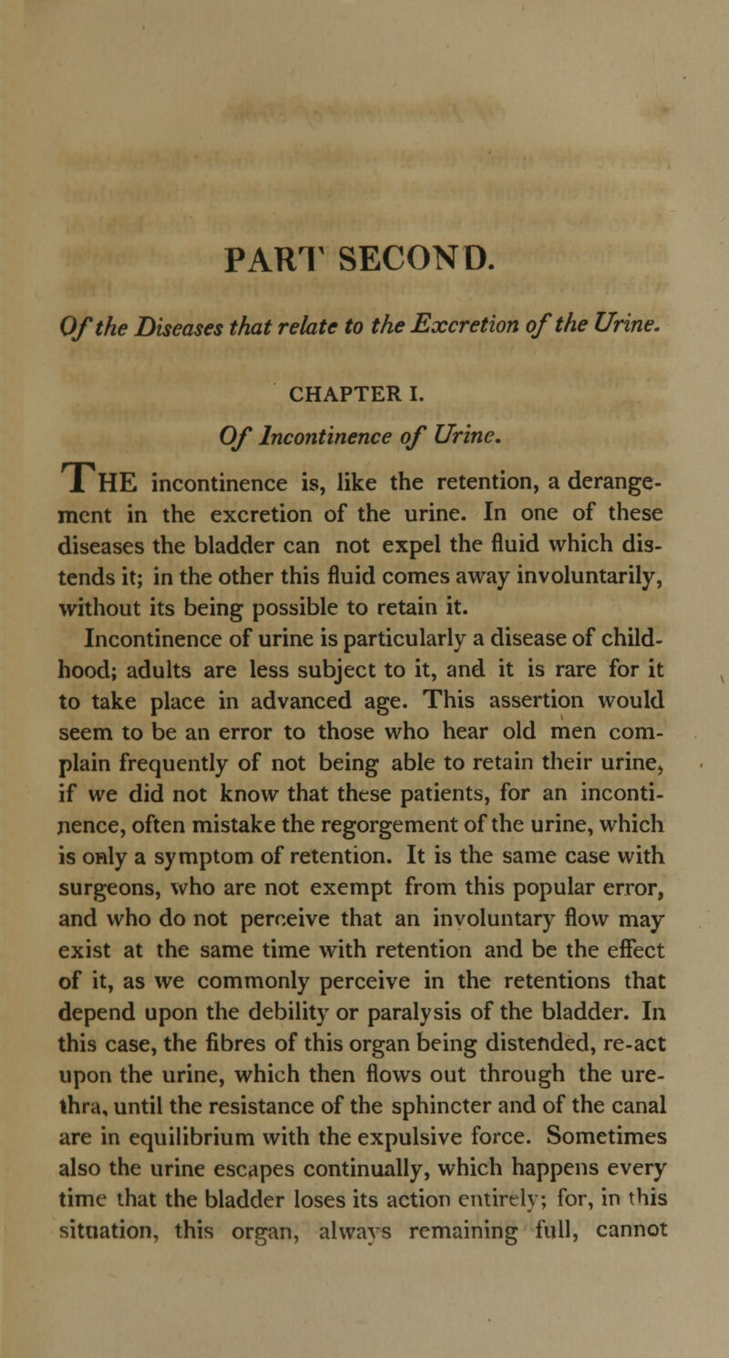 PART SECOND. Of the Diseases that relate to the Excretion of the Urine. CHAPTER I. Of Incontinence of Urine. THE incontinence is, like the retention, a derange- ment in the excretion of the urine. In one of these diseases the bladder can not expel the fluid which dis- tends it; in the other this fluid comes away involuntarily, without its being possible to retain it. Incontinence of urine is particularly a disease of child- hood; adults are less subject to it, and it is rare for it to take place in advanced age. This assertion would seem to be an error to those who hear old men com- plain frequently of not being able to retain their urine, if we did not know that these patients, for an inconti- nence, often mistake the regorgement of the urine, which is only a symptom of retention. It is the same case with surgeons, who are not exempt from this popular error, and who do not perceive that an involuntary flow may exist at the same time with retention and be the effect of it, as we commonly perceive in the retentions that depend upon the debility or paralysis of the bladder. In this case, the fibres of this organ being distended, re-act upon the urine, which then flows out through the ure- thra, until the resistance of the sphincter and of the canal are in equilibrium with the expulsive force. Sometimes also the urine escapes continually, which happens every time that the bladder loses its action entirely; for, in this situation, this organ, always remaining full, cannot