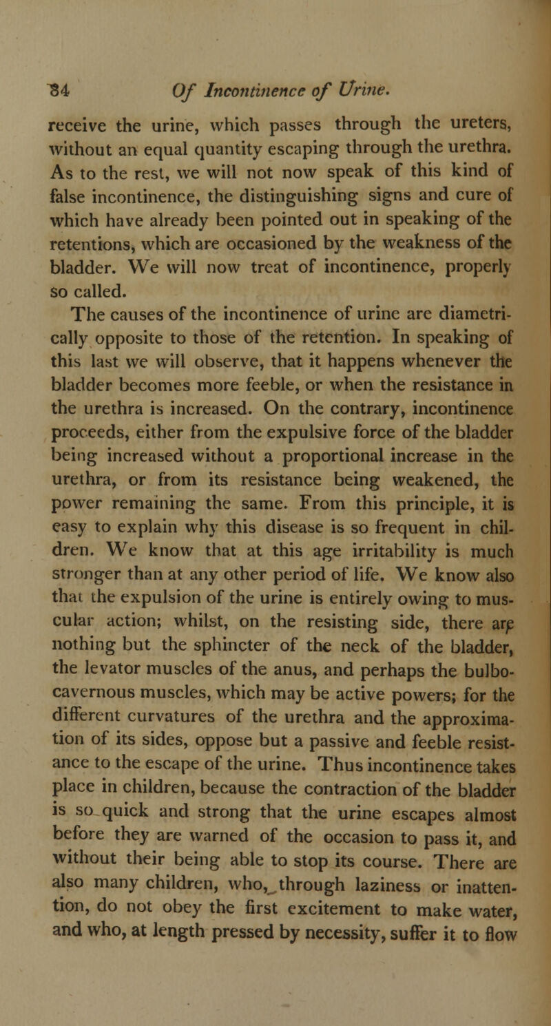 receive the urine, which passes through the ureters, without an equal quantity escaping through the urethra. As to the rest, we will not now speak of this kind of false incontinence, the distinguishing signs and cure of which have already been pointed out in speaking of the retentions, which are occasioned by the weakness of the bladder. We will now treat of incontinence, properly so called. The causes of the incontinence of urine arc diametri- cally opposite to those of the retention. In speaking of this last we will observe, that it happens whenever the bladder becomes more feeble, or when the resistance in the urethra is increased. On the contrary, incontinence proceeds, either from the expulsive force of the bladder being increased without a proportional increase in the urethra, or from its resistance being weakened, the power remaining the same. From this principle, it is easy to explain why this disease is so frequent in chil- dren. We know that at this age irritability is much stronger than at any other period of life. We know also thai the expulsion of the urine is entirely owing to mus- cular action; whilst, on the resisting side, there are nothing but the sphincter of the neck of the bladder, the levator muscles of the anus, and perhaps the bulbo- cavernous muscles, which may be active powers; for the different curvatures of the urethra and the approxima- tion of its sides, oppose but a passive and feeble resist- ance to the escape of the urine. Thus incontinence takes place in children, because the contraction of the bladder is so quick and strong that the urine escapes almost before they are warned of the occasion to pass it, and without their being able to stop its course. There are also many children, who^through laziness or inatten- tion, do not obey the first excitement to make water, and who, at length pressed by necessity, suffer it to flow