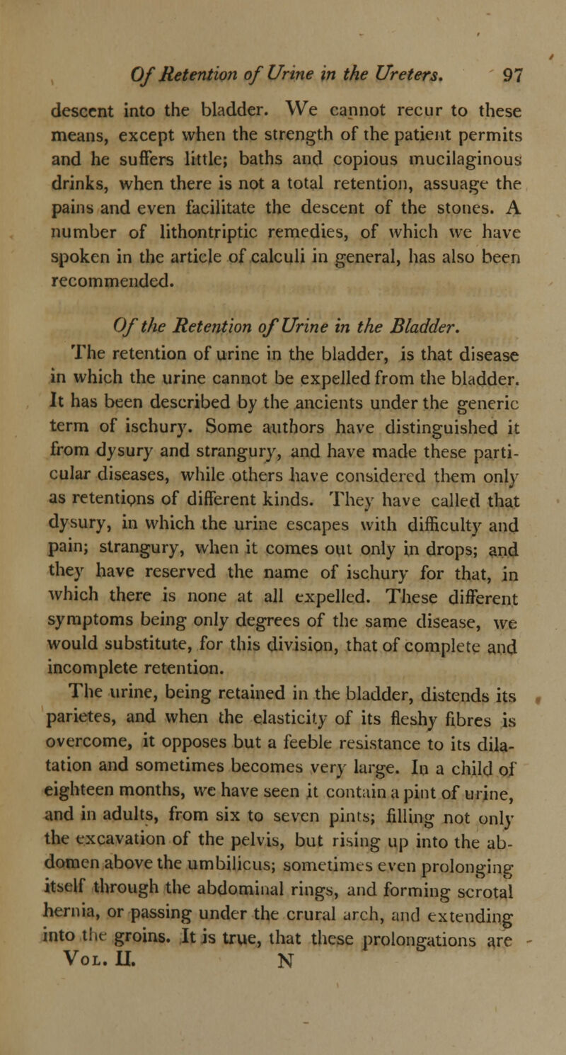 descent into the bladder. We cannot recur to these means, except when the strength of the patient permits and he suffers little; baths and copious mucilaginous drinks, when there is not a total retention, assuage the pains and even facilitate the descent of the stones. A number of lithontriptic remedies, of which we have spoken in the article of calculi in general, has also been recommended. Of the Retention of Urine in the Bladder. The retention of urine in the bladder, is that disease in which the urine cannot be expelled from the bladder. It has been described by the ancients under the generic term of ischury. Some authors have distinguished it from dysury and strangury, and have made these parti- cular diseases, while others have considered them only as retentions of different kinds. They have called that dysury, in which the urine escapes with difficulty and pain; strangury, when it comes out only in drops; and they have reserved the name of ischury for that, in which there is none at all expelled. These different symptoms being only degrees of the same disease, we would substitute, for this division, that of complete and incomplete retention. The urine, being retained in the bladder, distends its parietes, and when the elasticity of its fleshy fibres is overcome, it opposes but a feeble resistance to its dila- tation and sometimes becomes very large. In a child of eighteen months, we have seen it contain a pint of urine, and in adults, from six to seven pints; filling not only the excavation of the pelvis, but rising up into the ab- domen above the umbilicus; sometimes even prolonging itself through the abdominal rings, and forming scrotal hernia, or passing under the crural arch, and extending into the groins. It is true, that these prolongations are Vol. II. N