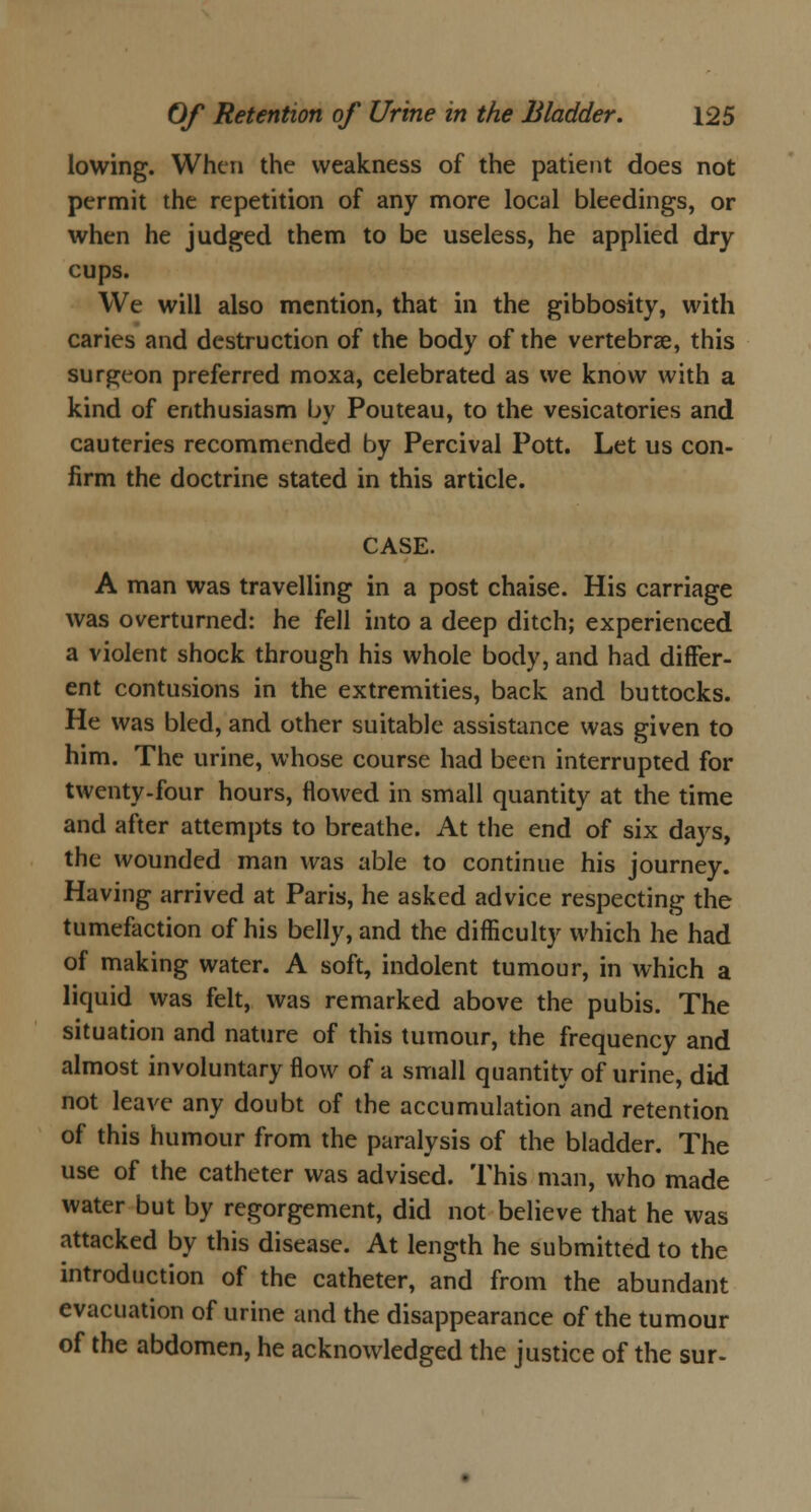 lowing. When the weakness of the patient does not permit the repetition of any more local bleedings, or when he judged them to be useless, he applied dry cups. We will also mention, that in the gibbosity, with caries and destruction of the body of the vertebrae, this surgeon preferred moxa, celebrated as we know with a kind of enthusiasm by Pouteau, to the vesicatories and cauteries recommended by Percival Pott. Let us con- firm the doctrine stated in this article. CASE. A man was travelling in a post chaise. His carriage was overturned: he fell into a deep ditch; experienced a violent shock through his whole body, and had differ- ent contusions in the extremities, back and buttocks. He was bled, and other suitable assistance was given to him. The urine, whose course had been interrupted for twenty-four hours, flowed in small quantity at the time and after attempts to breathe. At the end of six days, the wounded man was able to continue his journey. Having arrived at Paris, he asked advice respecting the tumefaction of his belly, and the difficulty which he had of making water. A soft, indolent tumour, in which a liquid was felt, was remarked above the pubis. The situation and nature of this tumour, the frequency and almost involuntary flow of a small quantity of urine, did not leave any doubt of the accumulation and retention of this humour from the paralysis of the bladder. The use of the catheter was advised. This man, who made water but by regorgement, did not believe that he was attacked by this disease. At length he submitted to the introduction of the catheter, and from the abundant evacuation of urine and the disappearance of the tumour of the abdomen, he acknowledged the justice of the sur-