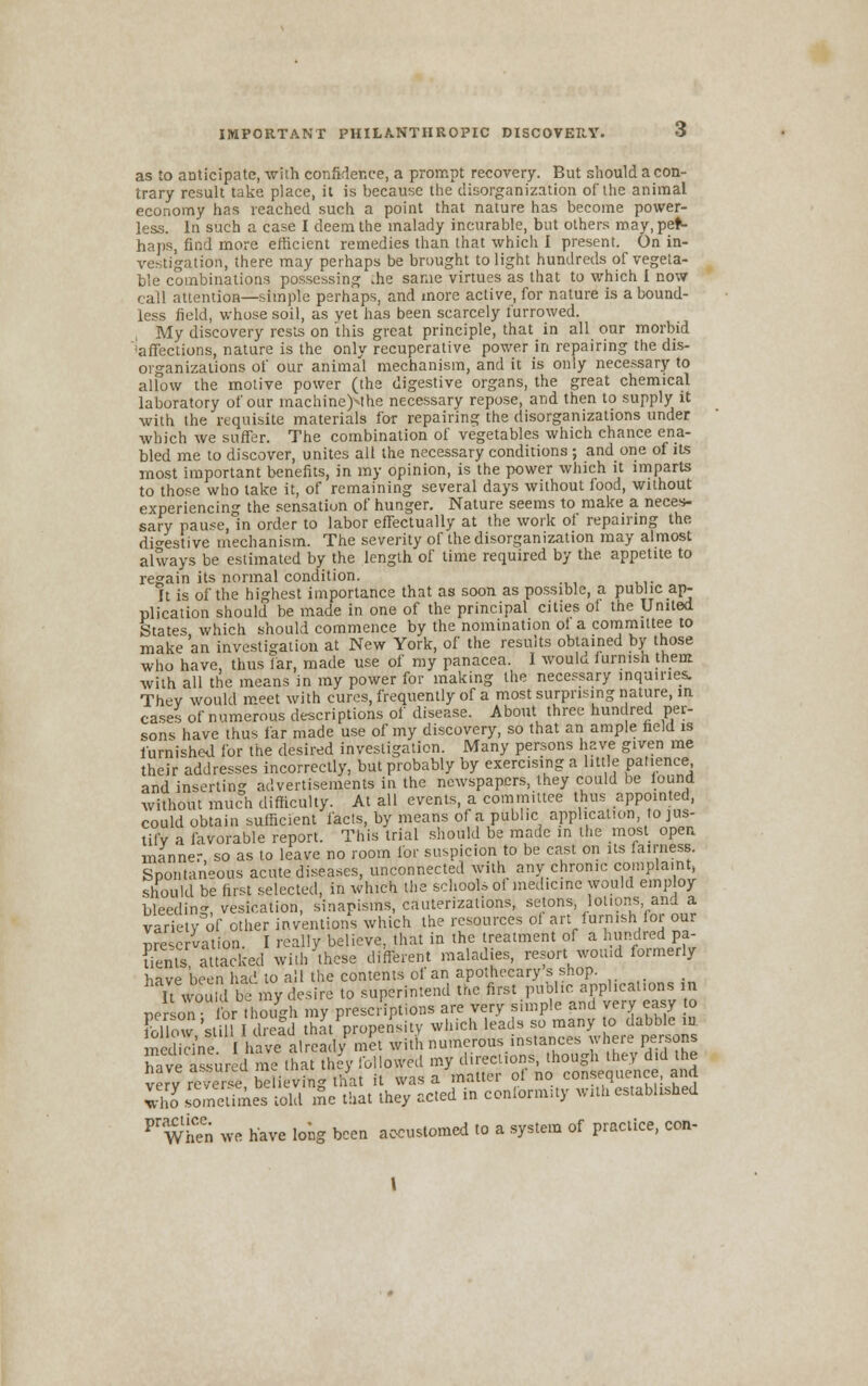 as to anticipate, with confidence, a prompt recovery. But should a con- trary result take place, it is because the disorganization of the animal ,pef- ju uiu'tt; ciLii.K-111. icuiwi^o mm* niiit »»i»*v.»* * present, un in- vestigation, there may perhaps be brought to light hundreds of vegeta- ble combinations possessing me same virtues as that to which I now call attention—simple perhaps, and more active, for nature is a bound- less field, whose soil, as yet has been scarcely furrowed. My discovery rests on this great principle, that in all oar morbid Affections, nature is the only recuperative power in repairing the dis- organizations of our animal mechanism, and it is only necessary to allow the motive power (the digestive organs, the great chemical laboratory of our machine^the necessary repose, and then to supply it with the requisite materials for repairing the disorganizations under which we suffer. The combination of vegetables which chance ena- bled me to discover, unites all the necessary conditions ; and one of its most important benefits, in my opinion, is the power which it imparts to those who take it, of remaining several days without food, without experiencing the sensation of hunger. Nature seems to make a neces- sary pause, in order to labor effectually at the work of repairing the digestive mechanism. The severity of the disorganization may almost always be estimated by the length of time required by the appetite to regain its normal condition. It is of the highest importance that as soon as possible, a public ap- plication should be made in one of the principal cities of the United States which .should commence by the nomination of a committee to make an investigation at New York, of the results obtained by those who have, thus far, made use of my panacea. I would furnish them with all the means in my power for making the necessary inquiries. Thev would meet with cures, frequently of a most surprising nature, in cases of numerous descriptions of disease. About three hundred per- sons have thus far made use of my discovery, so that an ample held is furnished for the desired investigation. Many persons have given me their addresses incorrectly, but probably by exercising a little patience, and inserting advertisements in the newspapers, they could be found without much difficulty. At all events, a committee thus appointed, could obtain sufficient facts, by means of a public application to jus- tify a favorable report. This trial should be made in the most open manner so as to leave no room for suspicion to be cast on its fairness. Spontaneous acute diseases, unconnected with any chrome complaint, should be first selected, in winch the schools of medicine would employ bleeding vesication, sinapisms, cauterizations, setons, lotions and a variety of other inventions which the resources ol art iurn.sh for our Nervation. I really believe, that in the treatment of a hundred pa- rents attacked with these different maladies, resort would formerly have been had to all the contents of an apothecary s shop. It would be my desire to superintend the first public applications in person lb though my prescriptions are very simple and very easy to fcK52\iiU1 Idrefd that propensity which leads so many to dabble in medWne Iha?alS/St with numerous.instances where persons have assured me that they followed my directions, though they did the very S/erse be iving that it was a matter of no consequence, and 3 sometimes told me that they acted in conformity with established FWhen we have long been accustomed to a system of practice, con-