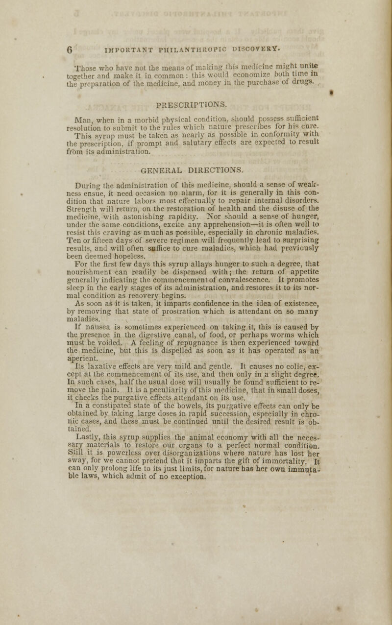 Those who have not the means of making this medicine might unite together and make it in common : this would economize both time in the preparation of the medicine, and money in the purchase oi drugs. PRESCRIPTIONS. Man, when in a morbid physical condition, should possess sufficient resolution to submit to the rules which nature prescribes for his cure. This syrup must be taken as nearly as possible in conformity with the prescription, if prompt and salutary effects are expected to result from its administration. GENERAL DIRECTIONS. During the administration of this medicine, should a sense of weak- ness ensue, it need occasion no alarm, for it is generally in this con- dition that nature labors most effectually to repair internal disorders. Strength will return, on the restoration of health and the disuse of the medicine, with astonishing rapidity. Nor should a sense of hunger, under the same conditions, excite any apprehension—it is often well to resist this craving as much as possible, especially in chronic maladies. Ten or fifteen days of severe regimen will frequently lead to surprising results, and will often suffice to cure maladies, which had previously been deemed hopeless. For the first few days this syrup allays hunger to such a degree, that nourishment can readily be dispensed with; the return of appetite generally indicating the commencement of convalescence. It promotes sleep in the early stages of its administration, and restores it to its nor- mal condition as recovery begins. As soon as it is taken, it imparts confidence in the idea of existence, by removing that state of prostration which is attendant on so many maladies. If nausea is sometimes experienced on taking it, this is caused by the presence in the digestive canal, of food, or perhaps worms which must be voided. A feeling of repugnance is then experienced toward the medicine, but this is dispelled as soon as it has operated as an aperient. Its laxative effects are very mild and gentle. It causes no colic, ex- cept at the commencement of its use, and then only in a slight degree. In such cases, half the usual dose will usually be found sufficient to re- move the pain. It is a peculiarity of this medicine, that in small doses, it checks the purgative effects attendant on its use. In a constipated state of the bowels, its purgative effects can only be obtained by taking large doses in rapid succession, especially in chro- nic cases, and these must be continued until the desired result is ob- tained. Lastly, this syrup supplies the animal economy with all the neces- sary materials to restore our organs to a perfect normal conditien. Still it is powerless over disorganizations where nature has lost her sway, for we cannot pretend that it. imparts the gift of immortality. It can only prolong life to its just limits, for nature has her own immuta- ble laws, which admit of no exception.