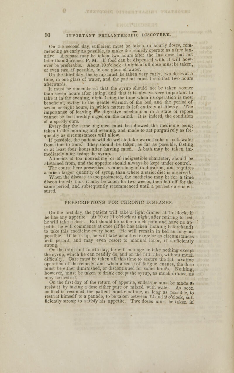 On the second day, sufficient must be taken, in hourly doses, com- mencing as early as possible, to make the remedy operate as a free lax- ative. A repast may be taken two hours after the last dose, but not later than 3 o'clock P. M. If food can be dispensed with, it will how- ever be preferable. About 10 o'clock at night a full dose must be taken, or even two, if possible, in one glass of water, On the third day, the syrup must be taken very early, two doses at a time, in one glass of water, and the patient must breakfast two hours afterwards. It must be remembered that the syrup should not be taken sooner than seven hours after eating, and that it is always very important to take it in the evening, night being the time when its operation is most beneficial, owing to the gentle warmth of the bed, and the period of seven or eight hours, in which nature is left entirely at liberty. The importanc* of leaving fte digestive mechanism in a state of repose cannot be too forcibly urged on the mind. It is indeed, the condition of a speedy cure. Every day the same regimen must be followed, the medicine being taken in the morning and evening, and made to act purgatively as fre- quently as circumstances will allow. If possible, the patient will do well to take warm baths of soft water from time to time. They should be taken, as far as possible, fasting or at least four hours after having eaten. A bath may be taken im- mediately after using the syrup. Aliments of too nourishing or of indigestible character, should be abstained from, and the appetite should always be kept under control. The course here prescribed is much longer' in duration, and requires a mtch larger quantity of syrup, than where a strict diet is observed. When the disease is too protracted, the medicine may be for a time discontinued; thus it may be taken for two weeks, then left off for the same period, and subsequently recommenced until a perfect cure is en- sured. PRESCRIPTIONS FOR CHRONIC DISEASES. On the first day, the patient will take a light dinner at I o'clock, if he has any appetite. At 10 or 11 o'clock at night, after retiring to bed, he will take a dose. But should he suffer much pain and have no ap- petite, he will commence at once (if he has taken nothing beforehand) to take this medicine every hour. He will remain in bed as long as possible. If he is up, he will take as active exercise as circumstances will permit, and may even resort to manual labor, if sufficiently strong. On the third and fourth day, he will manage to take nothing except the syrup, which he can readily do, and on the fifth also, without much difficulty. Care must be taken all this time to secure the full laxative operation of the remedy, and when a sense of fatigue ensues, the dose must be either diminished, or discontinued for some houfs. Nothing however, must be taken to drink except the syrup, as much diluted as may be desired. On the first day of the return of appetite, endeavor must be made !b resist it by taking a dose either pure or mixed with water. As soon as food is resumed, the patient must continue, as long as possible to restrict himself to a panado, to be taken between 12 and 2 o'clock suf- ficiently strong to satisfy his appetite. Two dose6 must be taken in