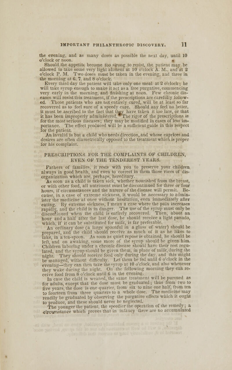 the evening, and as many doses as possible the next day, until 10 o'clock or noon. Should the appetite become too strong to resist, the patient may be allowed to take some very light aliment at 10 o'clock A. M., and at 2 o'clock P. M. Two doses must be taken in the evening, and three in the morning at 6, 7, and 8 o'clock. Every third day the patient will take only one meal at 2 o'clock: he will take syrup enough to make it act as a free purgative, commencing very early in the morning, and finishing at noon. Few chronic dis- eases will resist this treatment, if the prescriptions are carefully follow- ed. Those patients who are not entirely cured, will be at least so far recovered as to feel sure of a speedy cure. Should any feel no better, it must be ascribed to the fact that they have taken it too late, or that it has been improperly administered. The rigor of the prescriptions is for the most serious diseases; they maybe modified incases of less im- portance. The effect produced will be a sufficient guide in this respect for the patient. An invalid is but a child who needs direction, and whose caprices and desires are often diametrically opposed to the treatment which is proper for his complaint. PRESCRIPTIONS FOR THE COMPLAINTS OF CHILDREN, EVEN OF THE TENDEREST YEARS. Fathers of families, it rests with you to preserve your children always in good health, and even to correct in them those vices of dis- organization which are, perhaps, hereditary. As soon as a child is taken sick, whether nourished from the breast, or with other food, all nutriment must be discontinued for three or four hours, if circumstances and the nature of the disease will permit. Be- cause, in a case of extreme sickness, it would be necessary to admin- ister the medicine at once without hesitation, even immediately after eating. By extreme sickness, I mean a case where the pain increases rapidly, and the child is in danger. The use of the syrup must only be discontinued when the child is entirely recovered. Then, about an hour and a half after the last dose, he should receive a light panado, which, if it can be substituted for milk, is far preferable. An ordinary dose (a large spoonful in a glass of water) should be prepared, and the child should receive as much of it as he likes to take, in a tea-spoon. As soon as quiet repose is obtained, he should be left, and on awaking, some more of the syrup should be given him. Children laboring under a chronic disease should have their rest regu- lated, and the syrup should be given them, in place of milk, during the night. They should receive food only during the day, and this might be managed, without difficulty. Let them be fed until 6 o'clock in the evenino- they can then take the syrup at 10 o'clock, and also whenever they wake during the night. On the following morning they can re- ceive food from 8 o'clock until 6 in the evening. In case the child is weaned, the same treatment will be pursued as for adults^ except that the dose must be graduated; thus irom two to five years, the dose is one quarter, from six to nine one half, Irom ten to fourteen from three quarters to a whole dose. The medicine may readily be graduated by observing the purgative effects which it ought to produce, and these should never be neglected. The younger the patient, the speedier the operation of the remedy; a circumstance which proves that in infancy there are no accumulated