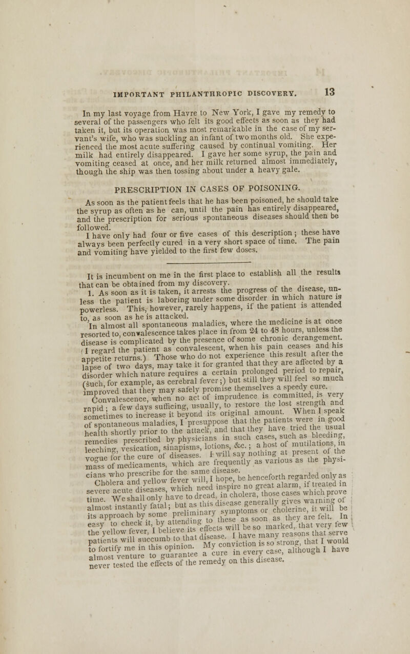 In my last voyage from Havre to New York, I gave my remedy to several of the passengers who felt its good effects as soon as they had taken it, but its operation was most remarkable in the case of my ser- vant's wife, who was suckling an infant of two months old. She expe- rienced the most acute suffering caused by continual vomiting. Her milk had entirely disappeared. I gave her some syrup, the pain and vomiting ceased at once, and her milk returned almost immediately, though the ship was then tossing about under a heavy gale. PRESCRIPTION IN CASES OF POISONING. As soon as the patient feels that he has been poisoned, he should take the syrup as often as he can, until the pain has entirely disappeared, and the prescription for serious spontaneous diseases should then be followed. . . .,, I have only had four or five cases of this description; these have always been perfectly cured in a very short space of time. The pain and vomiting have yielded to the first few doses. It is incumbent on me in the first place to establish all the results that can be obtained from my discovery. j-00,co lin 1 As soon as it is taken, it arrests the progress of the disease, un- less the patient is laboring under some disorder in which nature is powerless This, however, rarely happens, if the patient is attended to as soon as he is attacked. . . . In almost all spontaneous maladies, where the medicine is at once resorted to, convalescence takes place in from 24 to 48 hours, unless the disease is complicated by the presence of some chronic derangement, regard the patient as convalescent, when his pain ceases and his auSite returns ) Those who do not experience this result after the Se of two days, may take it for granted that they are affected by a diKrder which nature requires a certain prolonged period to repair flueh for example, as cerebral fever;) but still they will feel so much Woved that they may safely promise themselves a speedy cine. Convalescence when no act of imprudence is committed, is verv r,md a few day's sufficing, usually, (o restore the lost strength and soSetimes to increase it beyond its original amount. When I speak ofTnonTaneous maladies, I presuppose that the patients were in good health shortly prior to the attack, and that they have tried the usual SsTofml&rcn^tSare frequently as various as .he phys, almost instantly fatal; bu f..^1'0^-,* or cholerine, it will be its approach by some preliminary sy P^5 or ™° h ' felt. In easy to check it, by attendingtothese a > soork» » 7 fcw the yellow fever, I Relieve its ^ts ^iU be so ma ^ ^ patients will succumb o that disease l nave m > j WQuld assess swsst ^™°r« ■*-*« he ne™ tested the effects of the remedy on thts d.sease.