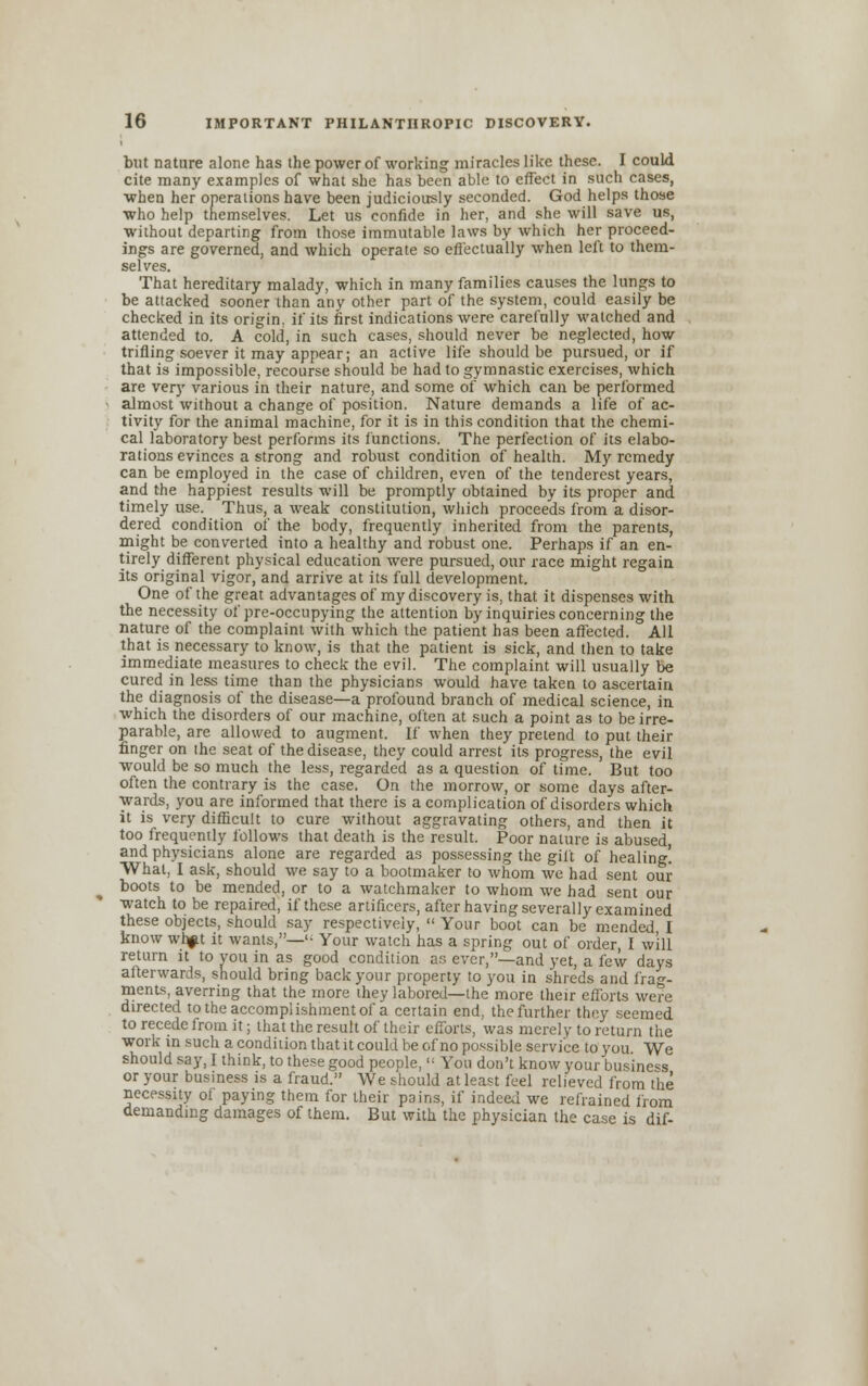 but nature alone has the power of working miracles like these. I could cite many examples of what she has been able to effect in such cases, when her operations have been judiciously seconded. God helps those who help themselves. Let us confide in her, and she will save us, without departing from those immutable laws by which her proceed- ings are governed, and which operate so effectually when left to them- selves. That hereditary malady, which in many families causes the lungs to be attacked sooner than any other part of the system, could easily be checked in its origin, if its first indications were carefully watched and attended to. A cold, in such cases, should never be neglected, how trifling soever it may appear; an active life should be pursued, or if that is impossible, recourse should be had to gymnastic exercises, which are very various in their nature, and some of which can be performed almost without a change of position. Nature demands a life of ac- tivity for the animal machine, for it is in this condition that the chemi- cal laboratory best performs its functions. The perfection of its elabo- rations evinces a strong and robust condition of health. My remedy can be employed in the case of children, even of the tenderest years, and the happiest results will be promptly obtained by its proper and timely use. Thus, a weak constitution, which proceeds from a disor- dered condition of the body, frequently inherited from the parents, might be converted into a healthy and robust one. Perhaps if an en- tirely different physical education were pursued, our race might regain its original vigor, and arrive at its full development. One of the great advantages of my discovery is, that it dispenses with the necessity of pre-occupying the attention by inquiries concerning the nature of the complaint with which the patient has been affected. All that is necessary to know, is that the patient is sick, and then to take immediate measures to check the evil. The complaint will usually be cured in less time than the physicians would have taken to ascertain the diagnosis of the disease—a profound branch of medical science, in which the disorders of our machine, often at such a point as to be irre- parable, are allowed to augment. If when they pretend to put their finger on the seat of the disease, they could arrest its progress, the evil would be so much the less, regarded as a question of time. But too often the contrary is the case. On the morrow, or some days after- wards, you are informed that there is a complication of disorders which it is very difficult to cure without aggravating others, and then it too frequently follows that death is the result. Poor nature is abused, and physicians alone are regarded as possessing the gift of healing! What, I ask, should we say to a bootmaker to whom we had sent our boots to be mended, or to a watchmaker to whom we had sent our watch to be repaired, if these artificers, after having severally examined these objects, should say respectively,  Your boot can be mended, I know whfU it wants,— Your watch has a spring out of order, I will return it to you in as good condition as ever,—and yet, a few days afterwards, should bring back your property to you in shreds and frag- ments, averring that the more they labored—the more their efforts were directed to the accomplishment of a certain end, the further they seemed to recede from it; that the result of their efforts, was merely to return the work in such a condition that it could be of no possible service to you We should say, I think, to these good people,,: You don't know your business or your business is a fraud. We should at least feel relieved from the necessity of paying them for their pains, if indeed we refrained from demanding damages of them. But with the physician the case is dif-